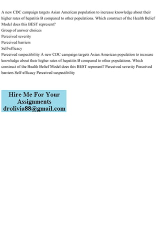 A new CDC campaign targets Asian American population to increase knowledge about their
higher rates of hepatitis B compared to other populations. Which construct of the Health Belief
Model does this BEST represent?
Group of answer choices
Perceived severity
Perceived barriers
Self-efficacy
Perceived suspectibility A new CDC campaign targets Asian American population to increase
knowledge about their higher rates of hepatitis B compared to other populations. Which
construct of the Health Belief Model does this BEST represent? Perceived severity Perceived
barriers Self-efficacy Perceived suspectibility
 
