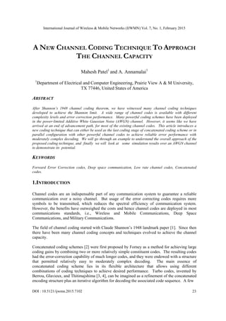 International Journal of Wireless & Mobile Networks (IJWMN) Vol. 7, No. 1, February 2015
DOI : 10.5121/ijwmn.2015.7102 23
A NEW CHANNEL CODING TECHNIQUE TO APPROACH
THE CHANNEL CAPACITY
Mahesh Patel1
and A. Annamalai1
1
Department of Electrical and Computer Engineering, Prairie View A & M University,
TX 77446, United States of America
ABSTRACT
After Shannon’s 1948 channel coding theorem, we have witnessed many channel coding techniques
developed to achieve the Shannon limit. A wide range of channel codes is available with different
complexity levels and error correction performance. Many powerful coding schemes have been deployed
in the power-limited Additive White Gaussian Noise (AWGN) channel. However, it seems like we have
arrived at an end of advancement path, for most of the existing channel codes. This article introduces a
new coding technique that can either be used as the last coding stage of concatenated coding scheme or in
parallel configuration with other powerful channel codes to achieve reliable error performance with
moderately complex decoding. We will go through an example to understand the overall approach of the
proposed coding technique, and finally we will look at some simulation results over an AWGN channel
to demonstrate its potential.
KEYWORDS
Forward Error Correction codes, Deep space communication, Low rate channel codes, Concatenated
codes.
1.INTRODUCTION
Channel codes are an indispensable part of any communication system to guarantee a reliable
communication over a noisy channel. But usage of the error correcting codes requires more
symbols to be transmitted, which reduces the spectral efficiency of communication system.
However, the benefits have outweighed the costs and hence channel codes are deployed in most
communications standards, i.e., Wireless and Mobile Communications, Deep Space
Communications, and Military Communications.
The field of channel coding started with Claude Shannon‟s 1948 landmark paper [1]. Since then
there have been many channel coding concepts and techniques evolved to achieve the channel
capacity.
Concatenated coding schemes [2] were first proposed by Forney as a method for achieving large
coding gains by combining two or more relatively simple constituent codes. The resulting codes
had the error-correction capability of much longer codes, and they were endowed with a structure
that permitted relatively easy to moderately complex decoding. The main essence of
concatenated coding scheme lies in its flexible architecture that allows using different
combinations of coding techniques to achieve desired performance. Turbo codes, invented by
Berrou, Glavieux, and Thitimajshima [3, 4], can be imagined as a refinement of the concatenated
encoding structure plus an iterative algorithm for decoding the associated code sequence. A few
 