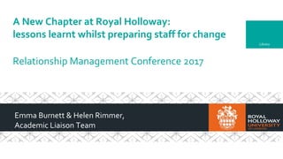 Library
A New Chapter at Royal Holloway:
lessons learnt whilst preparing staff for change
Relationship Management Conference 2017
Emma Burnett & Helen Rimmer,
Academic Liaison Team
 
