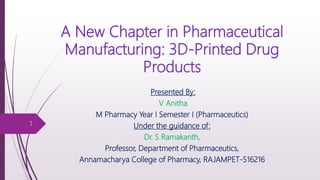 A New Chapter in Pharmaceutical
Manufacturing: 3D-Printed Drug
Products
1
Presented By:
V Anitha
M Pharmacy Year I Semester I (Pharmaceutics)
Under the guidance of:
Dr. S Ramakanth,
Professor, Department of Pharmaceutics,
Annamacharya College of Pharmacy, RAJAMPET-516216
 