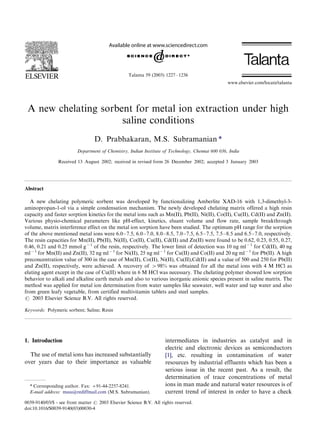 Talanta 59 (2003) 1227/1236 
A new chelating sorbent for metal ion extraction under high 
saline conditions 
D. Prabhakaran, M.S. Subramanian * 
Department of Chemistry, Indian Institute of Technology, Chennai 600 036, India 
Received 13 August 2002; received in revised form 26 December 2002; accepted 3 January 2003 
Abstract 
A new chelating polymeric sorbent was developed by functionalizing Amberlite XAD-16 with 1,3-dimethyl-3- 
aminopropan-1-ol via a simple condensation mechanism. The newly developed chelating matrix offered a high resin 
capacity and faster sorption kinetics for the metal ions such as Mn(II), Pb(II), Ni(II), Co(II), Cu(II), Cd(II) and Zn(II). 
Various physio-chemical parameters like pH-effect, kinetics, eluant volume and flow rate, sample breakthrough 
volume, matrix interference effect on the metal ion sorption have been studied. The optimum pH range for the sorption 
of the above mentioned metal ions were 6.0/7.5, 6.0/7.0, 8.0/8.5, 7.0/7.5, 6.5/7.5, 7.5/8.5 and 6.5/7.0, respectively. 
The resin capacities for Mn(II), Pb(II), Ni(II), Co(II), Cu(II), Cd(II) and Zn(II) were found to be 0.62, 0.23, 0.55, 0.27, 
0.46, 0.21 and 0.25 mmol g1 of the resin, respectively. The lower limit of detection was 10 ng ml1 for Cd(II), 40 ng 
ml1 for Mn(II) and Zn(II), 32 ng ml1 for Ni(II), 25 ng ml1 for Cu(II) and Co(II) and 20 ng ml1 for Pb(II). A high 
preconcentration value of 300 in the case of Mn(II), Co(II), Ni(II), Cu(II),Cd(II) and a value of 500 and 250 for Pb(II) 
and Zn(II), respectively, were achieved. A recovery of /98% was obtained for all the metal ions with 4 M HCl as 
eluting agent except in the case of Cu(II) where in 6 M HCl was necessary. The chelating polymer showed low sorption 
behavior to alkali and alkaline earth metals and also to various inorganic anionic species present in saline matrix. The 
method was applied for metal ion determination from water samples like seawater, well water and tap water and also 
from green leafy vegetable, from certified multivitamin tablets and steel samples. 
# 2003 Elsevier Science B.V. All rights reserved. 
Keywords: Polymeric sorbent; Saline; Resin 
1. Introduction 
The use of metal ions has increased substantially 
over years due to their importance as valuable 
intermediates in industries as catalyst and in 
electric and electronic devices as semiconductors 
[1], etc. resulting in contamination of water 
resources by industrial effluents which has been a 
serious issue in the recent past. As a result, the 
determination of trace concentrations of metal 
ions in man made and natural water resources is of 
current trend of interest in order to have a check 
* Corresponding author. Fax: /91-44-2257-8241. 
E-mail address: mssu@rediffmail.com (M.S. Subramanian). 
www.elsevier.com/locate/talanta 
0039-9140/03/$ - see front matter # 2003 Elsevier Science B.V. All rights reserved. 
doi:10.1016/S0039-9140(03)00030-4 
 