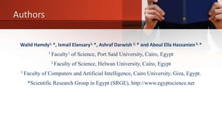 Authors
Walid Hamdy1, *, Ismail Elansary1, *, Ashraf Darwish 2, * and Aboul Ella Hassanien3, *
1 Faculty1 of Science, Port Said University, Cairo, Egypt
2 Faculty of Science, Helwan University, Cairo, Egypt
3 Faculty of Computers and Artificial Intelligence, Cairo University, Giza, Egypt.
*Scientific Research Group in Egypt (SRGE), http://www.egyptscience.net
 