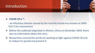 Introduction
 COVID-19 is *:
- an infectious disease caused by the recently found virus known as SARS-
CoV-2 (or coronavirus).
 Before the outbreak originated in Wuhan, China on December 2019, there
was no information about this virus.
 Researchers around the world are working to fight against COVID-19 and
to reduce its spread and prevent it.
 