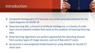 Introduction
 Computed tomography (CT) became one of the essential methods for the
rapid diagnosis of COVID-19
 Deep learning (DL), a branch of Artificial Intelligence, is a family of multi-
layer neural network models that excel at the problem of learning from big
data
 Deep learning algorithms are perfect approaches for detecting disease
from various types of image sources, such as X-Ray and CT scans.
 we present a new proposed model based on using AlexNet to classify CT
chest scan.
 