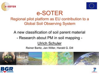 e-SOTER
Regional pilot platform as EU contribution to a
Global Soil Observing System
A new classification of soil parent material
- Research about PM in soil mapping -
Ulrich Schuler
Rainer Baritz, Jan Willer, Harald G. Dill
 
