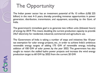 The Opportunity
The Indian power sector has an investment potential of Rs 15 trillion (US$ 225
billion) in the next 4–5 years, thereby providing immense opportunities in power
generation, distribution, transmission, and equipment, according to the Govt. of
India.
The government’s immediate goal is to generate two trillion units (kilowatt hours)
of energy by 2019. This means doubling the current production capacity to provide
24x7 electricity for residential, industrial, commercial and agriculture use.
The Government of India is taking a number of steps and initiatives like 10-year
tax exemption for solar energy projects, etc., in order to achieve India's ambitious
renewable energy targets of adding 175 GW of renewable energy, including
addition of 100 GW of solar power, by the year 2022. The government has also
sought to restart the stalled hydro power projects and increase the wind energy
production target to 60 GW by 2022 from the current 20 GW.
 