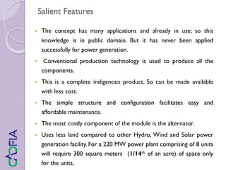 Salient Features
 The concept has many applications and already in use; so this
knowledge is in public domain. But it has never been applied
successfully for power generation.
 Conventional production technology is used to produce all the
components.
 This is a complete indigenous product. So can be made available
with less cost.
 The simple structure and configuration facilitates easy and
affordable maintenance.
 The most costly component of the module is the alternator.
 Uses less land compared to other Hydro, Wind and Solar power
generation facility. For a 220 MW power plant comprising of 8 units
will require 300 square meters (1/14th of an acre) of space only
for the units.
 