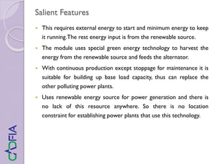 Salient Features
 This requires external energy to start and minimum energy to keep
it running.The rest energy input is from the renewable source.
 The module uses special green energy technology to harvest the
energy from the renewable source and feeds the alternator.
 With continuous production except stoppage for maintenance it is
suitable for building up base load capacity, thus can replace the
other polluting power plants.
 Uses renewable energy source for power generation and there is
no lack of this resource anywhere. So there is no location
constraint for establishing power plants that use this technology.
 