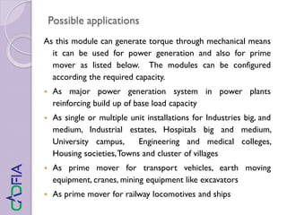 Possible applications
As this module can generate torque through mechanical means
it can be used for power generation and also for prime
mover as listed below. The modules can be configured
according the required capacity.
 As major power generation system in power plants
reinforcing build up of base load capacity
 As single or multiple unit installations for Industries big, and
medium, Industrial estates, Hospitals big and medium,
University campus, Engineering and medical colleges,
Housing societies,Towns and cluster of villages
 As prime mover for transport vehicles, earth moving
equipment, cranes, mining equipment like excavators
 As prime mover for railway locomotives and ships
 