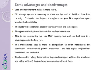 Some advantages and disadvantages
 Less land requirement makes it more viable.
 No storage system is necessary as these can be used to build up base load
capacity. Production can happen throughout the year. Not dependent upon,
weather, fuel availability.
 The system is scalable for capacity increase within the same space.
 The system is bulky, is not suitable for rooftop installation.
 This is not economical for sub MW capacity, but with no fuel cost it is
advantageous in the long run.
 The maintenance cost is more in comparison to solar installations but
continuous uninterrupted power production and less capital requirement
overcomes this drawback.
 Can be used in railway locomotives, ships, and transport vehicles (no small cars
and utility vehicles) thus reducing consumption of fossil fuels.
 