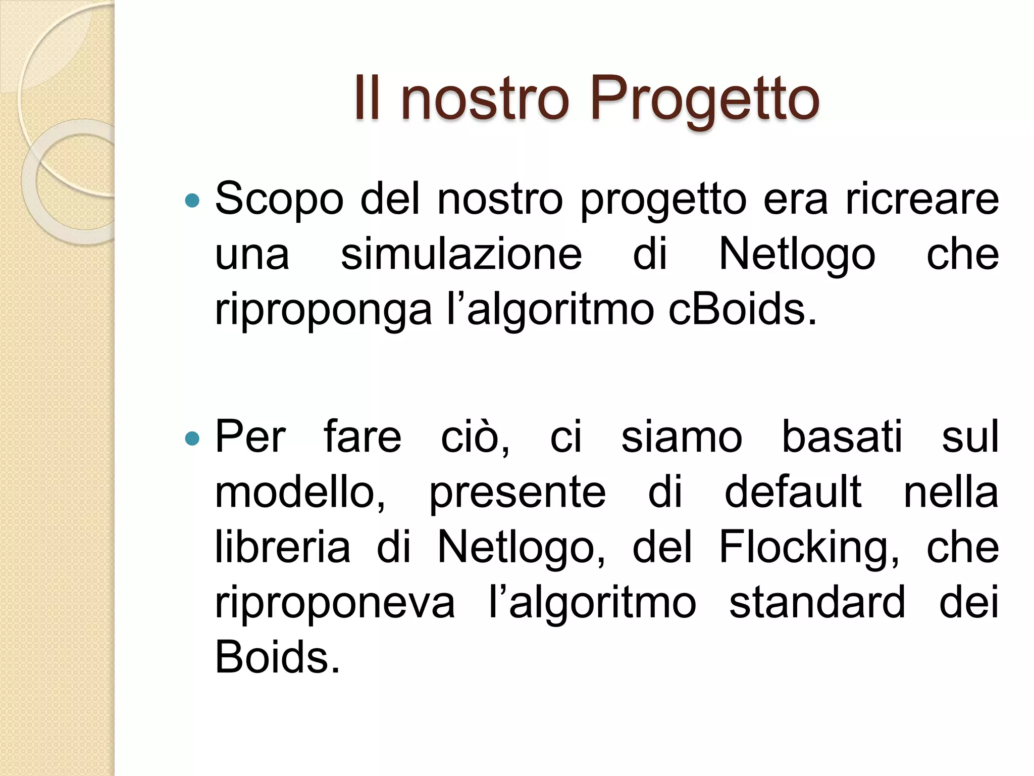 Il nostro Progetto
 Scopo del nostro progetto era ricreare
una simulazione di Netlogo che
riproponga l’algoritmo cBoids.
 Per fare ciò, ci siamo basati sul
modello, presente di default nella
libreria di Netlogo, del Flocking, che
riproponeva l’algoritmo standard dei
Boids.
 