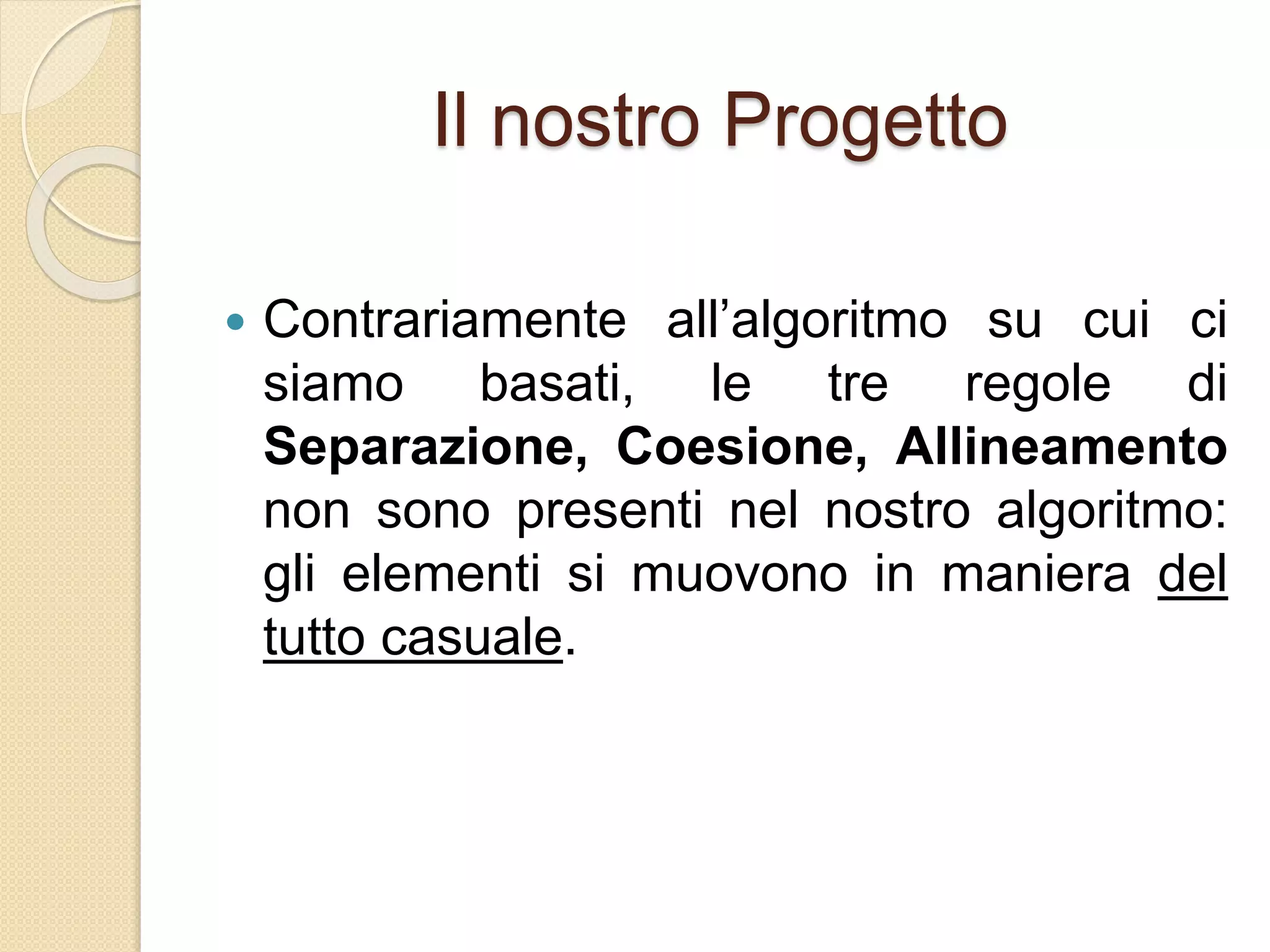 Il nostro Progetto
 Contrariamente all’algoritmo su cui ci
siamo basati, le tre regole di
Separazione, Coesione, Allineamento
non sono presenti nel nostro algoritmo:
gli elementi si muovono in maniera del
tutto casuale.
 