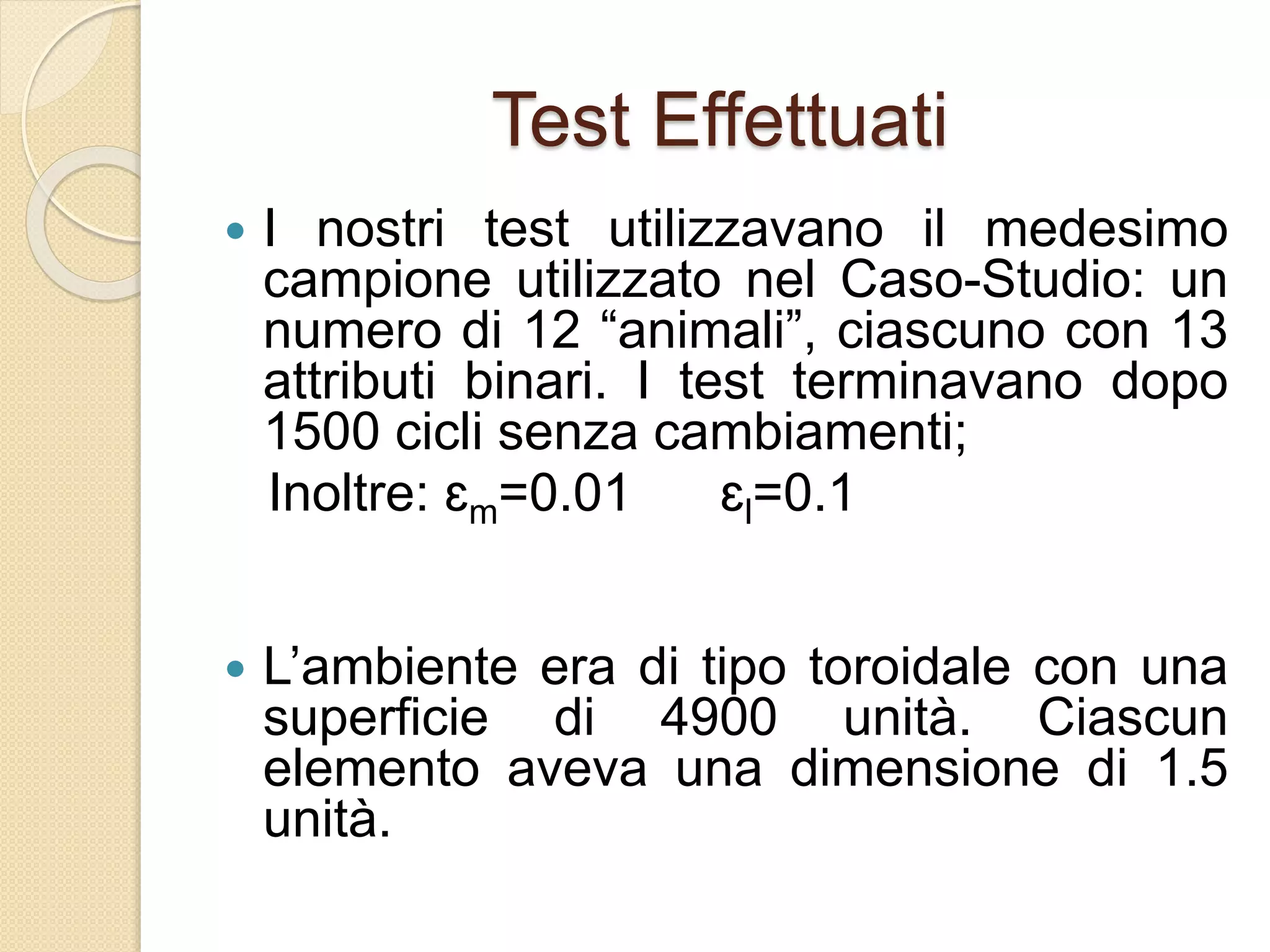Test Effettuati
 I nostri test utilizzavano il medesimo
campione utilizzato nel Caso-Studio: un
numero di 12 “animali”, ciascuno con 13
attributi binari. I test terminavano dopo
1500 cicli senza cambiamenti;
Inoltre: ɛm=0.01 ɛl=0.1
 L’ambiente era di tipo toroidale con una
superficie di 4900 unità. Ciascun
elemento aveva una dimensione di 1.5
unità.
 
