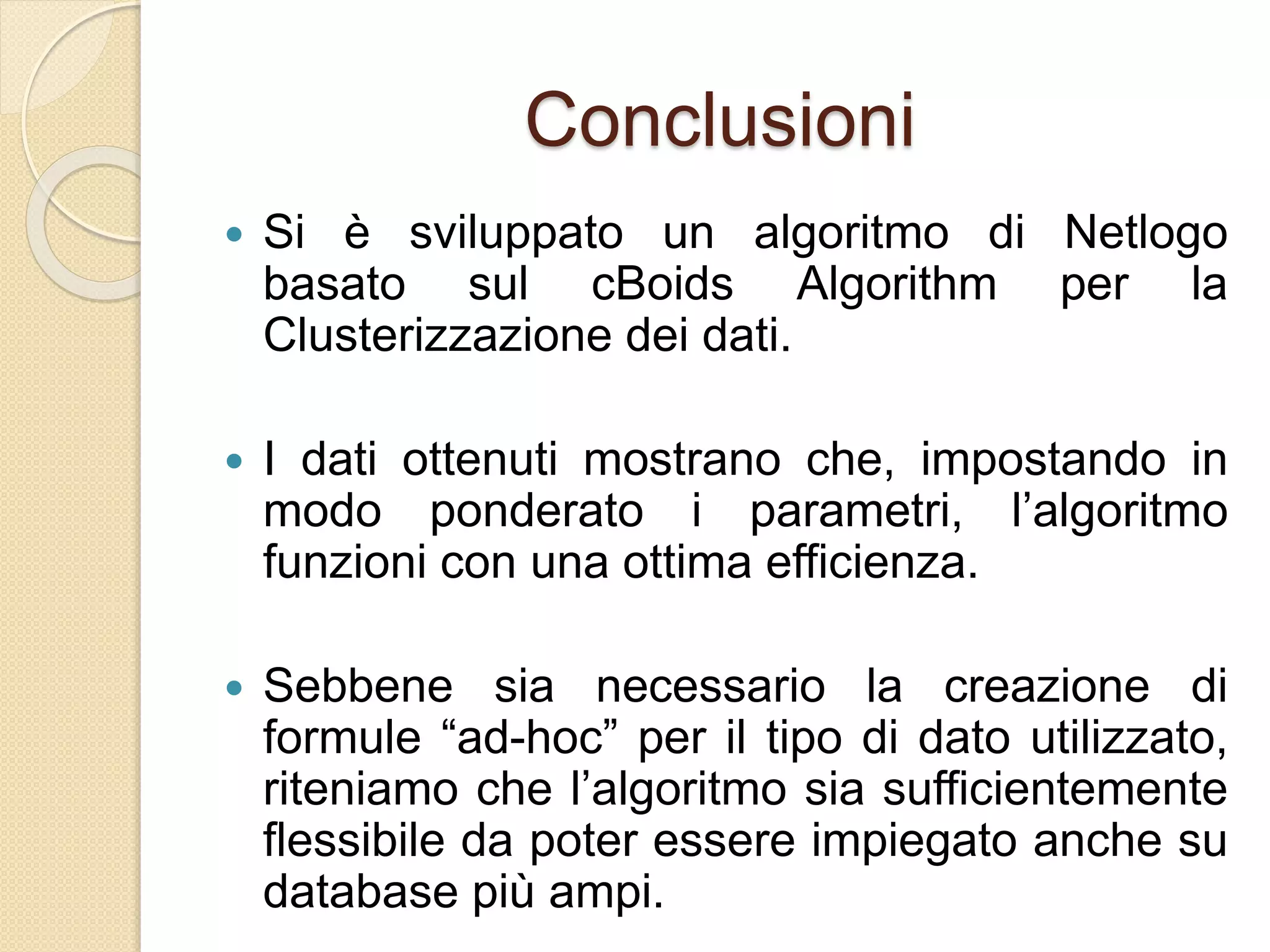 Conclusioni
 Si è sviluppato un algoritmo di Netlogo
basato sul cBoids Algorithm per la
Clusterizzazione dei dati.
 I dati ottenuti mostrano che, impostando in
modo ponderato i parametri, l’algoritmo
funzioni con una ottima efficienza.
 Sebbene sia necessario la creazione di
formule “ad-hoc” per il tipo di dato utilizzato,
riteniamo che l’algoritmo sia sufficientemente
flessibile da poter essere impiegato anche su
database più ampi.
 