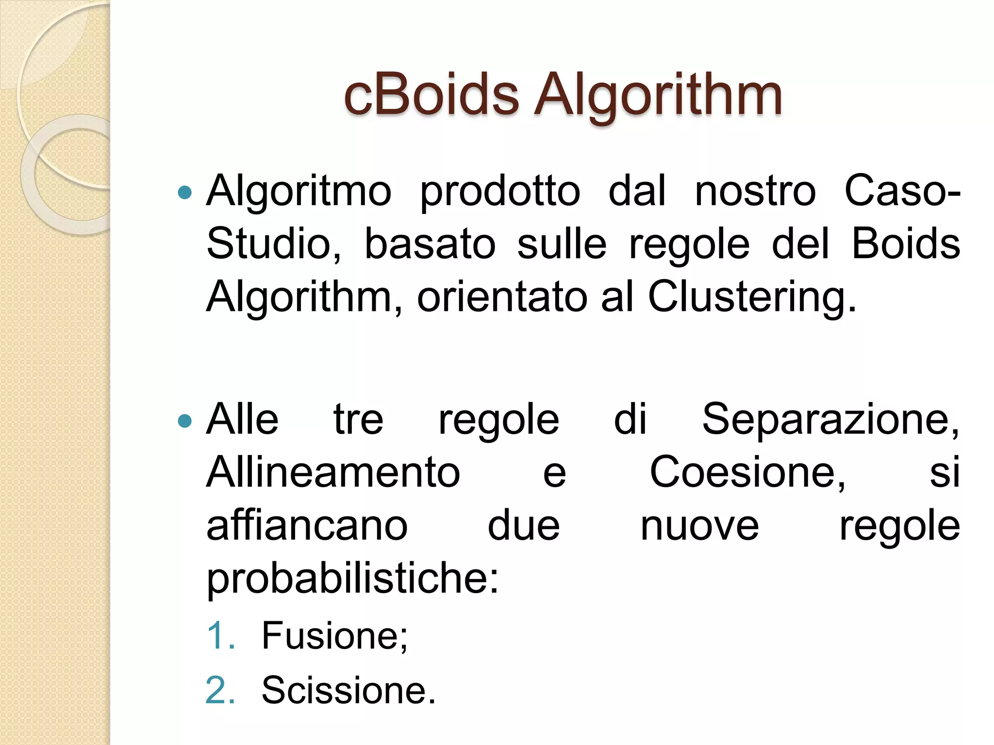 cBoids Algorithm
 Algoritmo prodotto dal nostro Caso-
Studio, basato sulle regole del Boids
Algorithm, orientato al Clustering.
 Alle tre regole di Separazione,
Allineamento e Coesione, si
affiancano due nuove regole
probabilistiche:
1. Fusione;
2. Scissione.
 