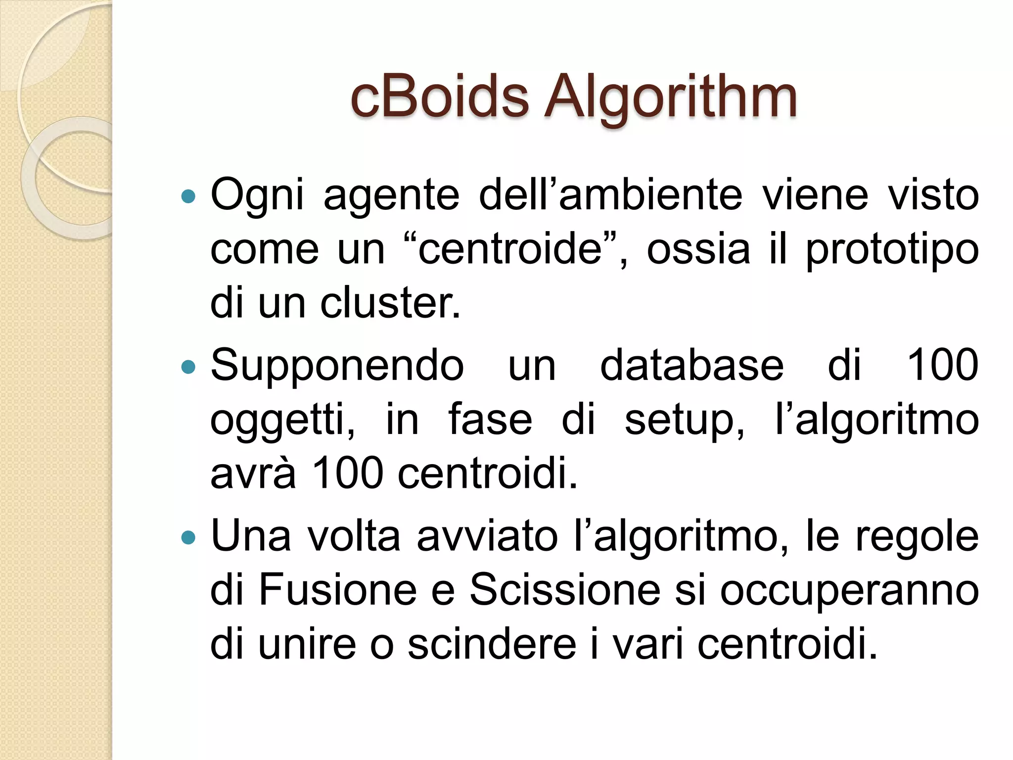 cBoids Algorithm
 Ogni agente dell’ambiente viene visto
come un “centroide”, ossia il prototipo
di un cluster.
 Supponendo un database di 100
oggetti, in fase di setup, l’algoritmo
avrà 100 centroidi.
 Una volta avviato l’algoritmo, le regole
di Fusione e Scissione si occuperanno
di unire o scindere i vari centroidi.
 