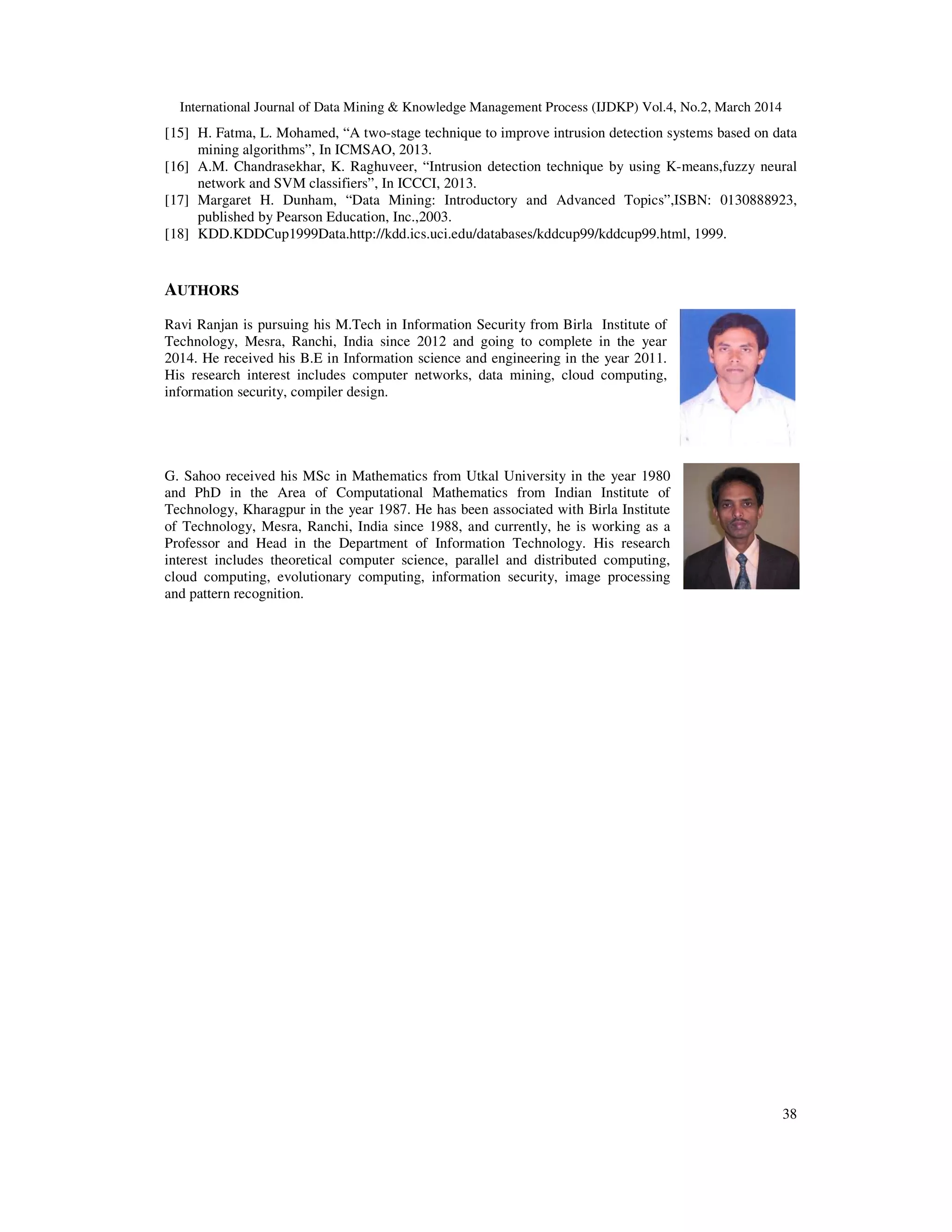 International Journal of Data Mining & Knowledge Management Process (IJDKP) Vol.4, No.2, March 2014
38
[15] H. Fatma, L. Mohamed, “A two-stage technique to improve intrusion detection systems based on data
mining algorithms”, In ICMSAO, 2013.
[16] A.M. Chandrasekhar, K. Raghuveer, “Intrusion detection technique by using K-means,fuzzy neural
network and SVM classifiers”, In ICCCI, 2013.
[17] Margaret H. Dunham, “Data Mining: Introductory and Advanced Topics”,ISBN: 0130888923,
published by Pearson Education, Inc.,2003.
[18] KDD.KDDCup1999Data.http://kdd.ics.uci.edu/databases/kddcup99/kddcup99.html, 1999.
AUTHORS
Ravi Ranjan is pursuing his M.Tech in Information Security from Birla Institute of
Technology, Mesra, Ranchi, India since 2012 and going to complete in the year
2014. He received his B.E in Information science and engineering in the year 2011.
His research interest includes computer networks, data mining, cloud computing,
information security, compiler design.
G. Sahoo received his MSc in Mathematics from Utkal University in the year 1980
and PhD in the Area of Computational Mathematics from Indian Institute of
Technology, Kharagpur in the year 1987. He has been associated with Birla Institute
of Technology, Mesra, Ranchi, India since 1988, and currently, he is working as a
Professor and Head in the Department of Information Technology. His research
interest includes theoretical computer science, parallel and distributed computing,
cloud computing, evolutionary computing, information security, image processing
and pattern recognition.
 