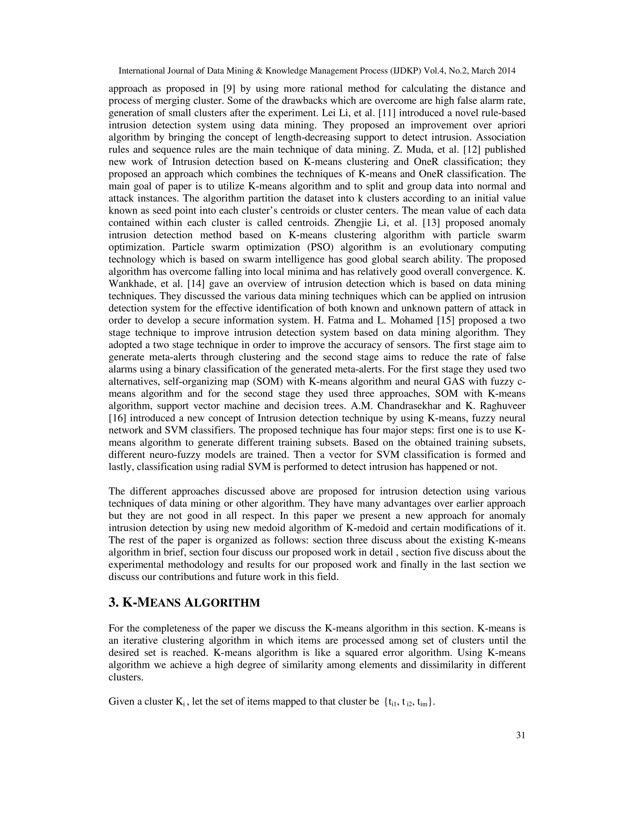 International Journal of Data Mining & Knowledge Management Process (IJDKP) Vol.4, No.2, March 2014
31
approach as proposed in [9] by using more rational method for calculating the distance and
process of merging cluster. Some of the drawbacks which are overcome are high false alarm rate,
generation of small clusters after the experiment. Lei Li, et al. [11] introduced a novel rule-based
intrusion detection system using data mining. They proposed an improvement over apriori
algorithm by bringing the concept of length-decreasing support to detect intrusion. Association
rules and sequence rules are the main technique of data mining. Z. Muda, et al. [12] published
new work of Intrusion detection based on K-means clustering and OneR classification; they
proposed an approach which combines the techniques of K-means and OneR classification. The
main goal of paper is to utilize K-means algorithm and to split and group data into normal and
attack instances. The algorithm partition the dataset into k clusters according to an initial value
known as seed point into each cluster’s centroids or cluster centers. The mean value of each data
contained within each cluster is called centroids. Zhengjie Li, et al. [13] proposed anomaly
intrusion detection method based on K-means clustering algorithm with particle swarm
optimization. Particle swarm optimization (PSO) algorithm is an evolutionary computing
technology which is based on swarm intelligence has good global search ability. The proposed
algorithm has overcome falling into local minima and has relatively good overall convergence. K.
Wankhade, et al. [14] gave an overview of intrusion detection which is based on data mining
techniques. They discussed the various data mining techniques which can be applied on intrusion
detection system for the effective identification of both known and unknown pattern of attack in
order to develop a secure information system. H. Fatma and L. Mohamed [15] proposed a two
stage technique to improve intrusion detection system based on data mining algorithm. They
adopted a two stage technique in order to improve the accuracy of sensors. The first stage aim to
generate meta-alerts through clustering and the second stage aims to reduce the rate of false
alarms using a binary classification of the generated meta-alerts. For the first stage they used two
alternatives, self-organizing map (SOM) with K-means algorithm and neural GAS with fuzzy c-
means algorithm and for the second stage they used three approaches, SOM with K-means
algorithm, support vector machine and decision trees. A.M. Chandrasekhar and K. Raghuveer
[16] introduced a new concept of Intrusion detection technique by using K-means, fuzzy neural
network and SVM classifiers. The proposed technique has four major steps: first one is to use K-
means algorithm to generate different training subsets. Based on the obtained training subsets,
different neuro-fuzzy models are trained. Then a vector for SVM classification is formed and
lastly, classification using radial SVM is performed to detect intrusion has happened or not.
The different approaches discussed above are proposed for intrusion detection using various
techniques of data mining or other algorithm. They have many advantages over earlier approach
but they are not good in all respect. In this paper we present a new approach for anomaly
intrusion detection by using new medoid algorithm of K-medoid and certain modifications of it.
The rest of the paper is organized as follows: section three discuss about the existing K-means
algorithm in brief, section four discuss our proposed work in detail , section five discuss about the
experimental methodology and results for our proposed work and finally in the last section we
discuss our contributions and future work in this field.
3. K-MEANS ALGORITHM
For the completeness of the paper we discuss the K-means algorithm in this section. K-means is
an iterative clustering algorithm in which items are processed among set of clusters until the
desired set is reached. K-means algorithm is like a squared error algorithm. Using K-means
algorithm we achieve a high degree of similarity among elements and dissimilarity in different
clusters.
Given a cluster Ki , let the set of items mapped to that cluster be {ti1, t i2, tim}.
 