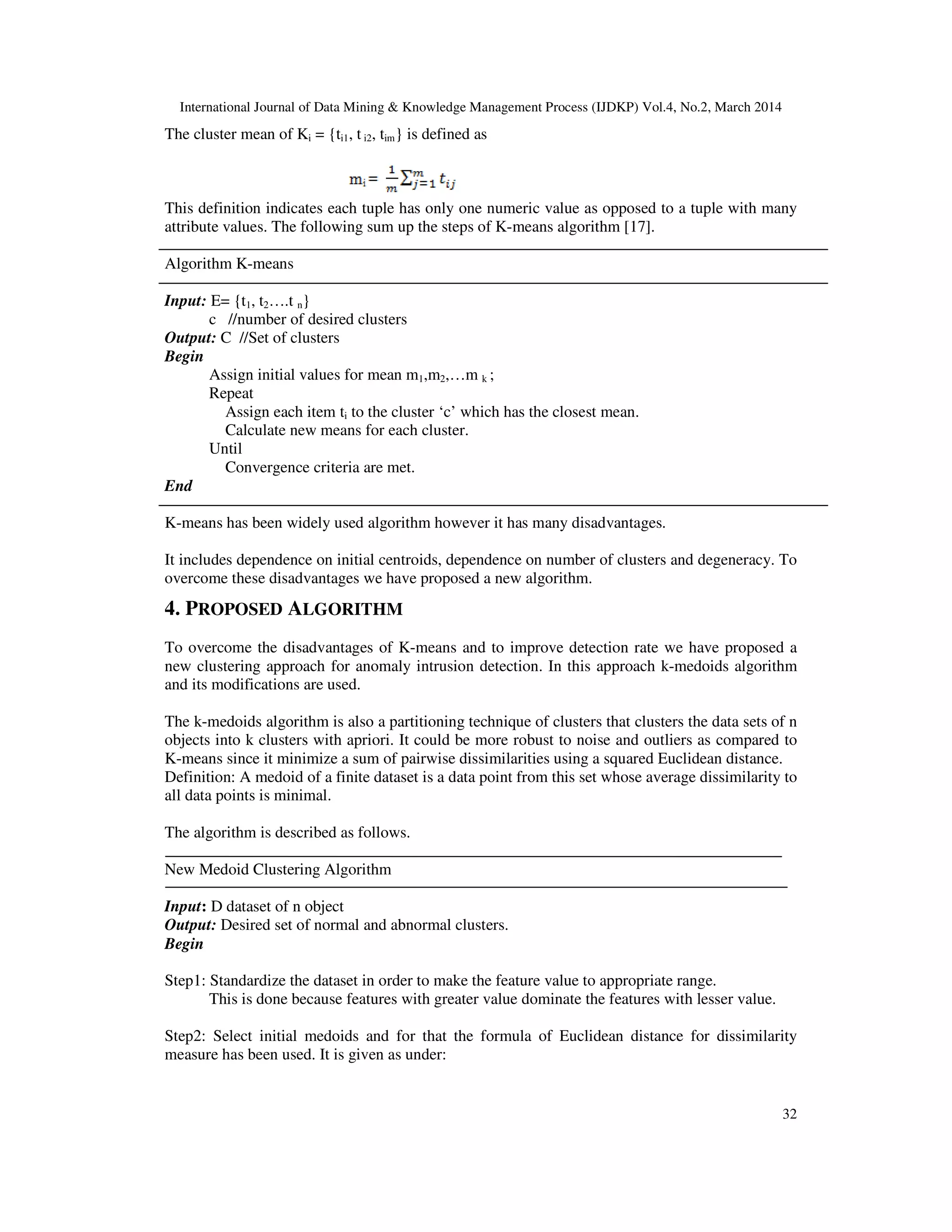 International Journal of Data Mining & Knowledge Management Process (IJDKP) Vol.4, No.2, March 2014
32
The cluster mean of Ki = {ti1, t i2, tim} is defined as
This definition indicates each tuple has only one numeric value as opposed to a tuple with many
attribute values. The following sum up the steps of K-means algorithm [17].
Algorithm K-means
Input: E= {t1, t2….t n}
c //number of desired clusters
Output: C //Set of clusters
Begin
Assign initial values for mean m1,m2,…m k ;
Repeat
Assign each item ti to the cluster ‘c’ which has the closest mean.
Calculate new means for each cluster.
Until
Convergence criteria are met.
End
K-means has been widely used algorithm however it has many disadvantages.
It includes dependence on initial centroids, dependence on number of clusters and degeneracy. To
overcome these disadvantages we have proposed a new algorithm.
4. PROPOSED ALGORITHM
To overcome the disadvantages of K-means and to improve detection rate we have proposed a
new clustering approach for anomaly intrusion detection. In this approach k-medoids algorithm
and its modifications are used.
The k-medoids algorithm is also a partitioning technique of clusters that clusters the data sets of n
objects into k clusters with apriori. It could be more robust to noise and outliers as compared to
K-means since it minimize a sum of pairwise dissimilarities using a squared Euclidean distance.
Definition: A medoid of a finite dataset is a data point from this set whose average dissimilarity to
all data points is minimal.
The algorithm is described as follows.
New Medoid Clustering Algorithm
Input: D dataset of n object
Output: Desired set of normal and abnormal clusters.
Begin
Step1: Standardize the dataset in order to make the feature value to appropriate range.
This is done because features with greater value dominate the features with lesser value.
Step2: Select initial medoids and for that the formula of Euclidean distance for dissimilarity
measure has been used. It is given as under:
 