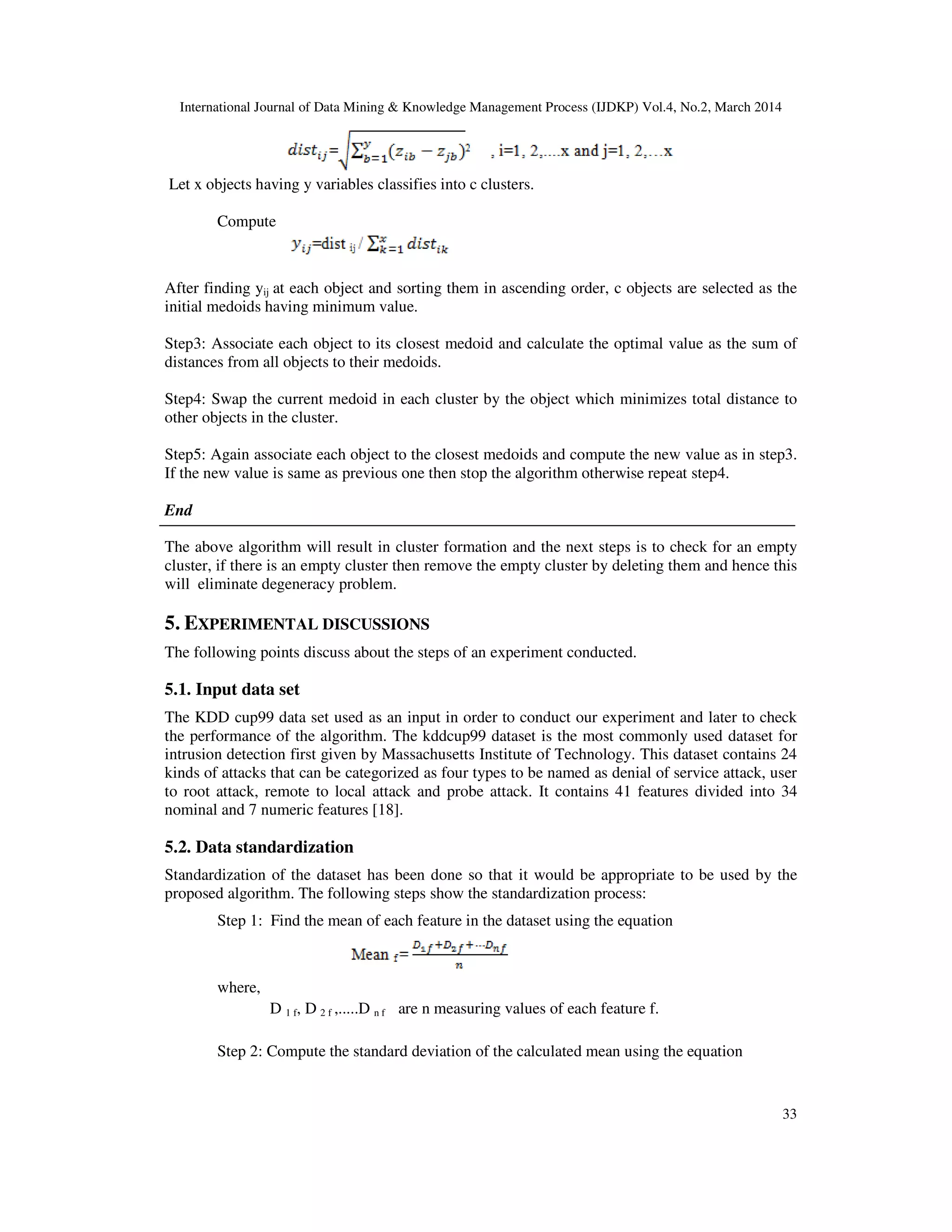International Journal of Data Mining & Knowledge Management Process (IJDKP) Vol.4, No.2, March 2014
33
Let x objects having y variables classifies into c clusters.
Compute
After finding yij at each object and sorting them in ascending order, c objects are selected as the
initial medoids having minimum value.
Step3: Associate each object to its closest medoid and calculate the optimal value as the sum of
distances from all objects to their medoids.
Step4: Swap the current medoid in each cluster by the object which minimizes total distance to
other objects in the cluster.
Step5: Again associate each object to the closest medoids and compute the new value as in step3.
If the new value is same as previous one then stop the algorithm otherwise repeat step4.
End
The above algorithm will result in cluster formation and the next steps is to check for an empty
cluster, if there is an empty cluster then remove the empty cluster by deleting them and hence this
will eliminate degeneracy problem.
5. EXPERIMENTAL DISCUSSIONS
The following points discuss about the steps of an experiment conducted.
5.1. Input data set
The KDD cup99 data set used as an input in order to conduct our experiment and later to check
the performance of the algorithm. The kddcup99 dataset is the most commonly used dataset for
intrusion detection first given by Massachusetts Institute of Technology. This dataset contains 24
kinds of attacks that can be categorized as four types to be named as denial of service attack, user
to root attack, remote to local attack and probe attack. It contains 41 features divided into 34
nominal and 7 numeric features [18].
5.2. Data standardization
Standardization of the dataset has been done so that it would be appropriate to be used by the
proposed algorithm. The following steps show the standardization process:
Step 1: Find the mean of each feature in the dataset using the equation
where,
D 1 f, D 2 f ,.....D n f are n measuring values of each feature f.
Step 2: Compute the standard deviation of the calculated mean using the equation
 