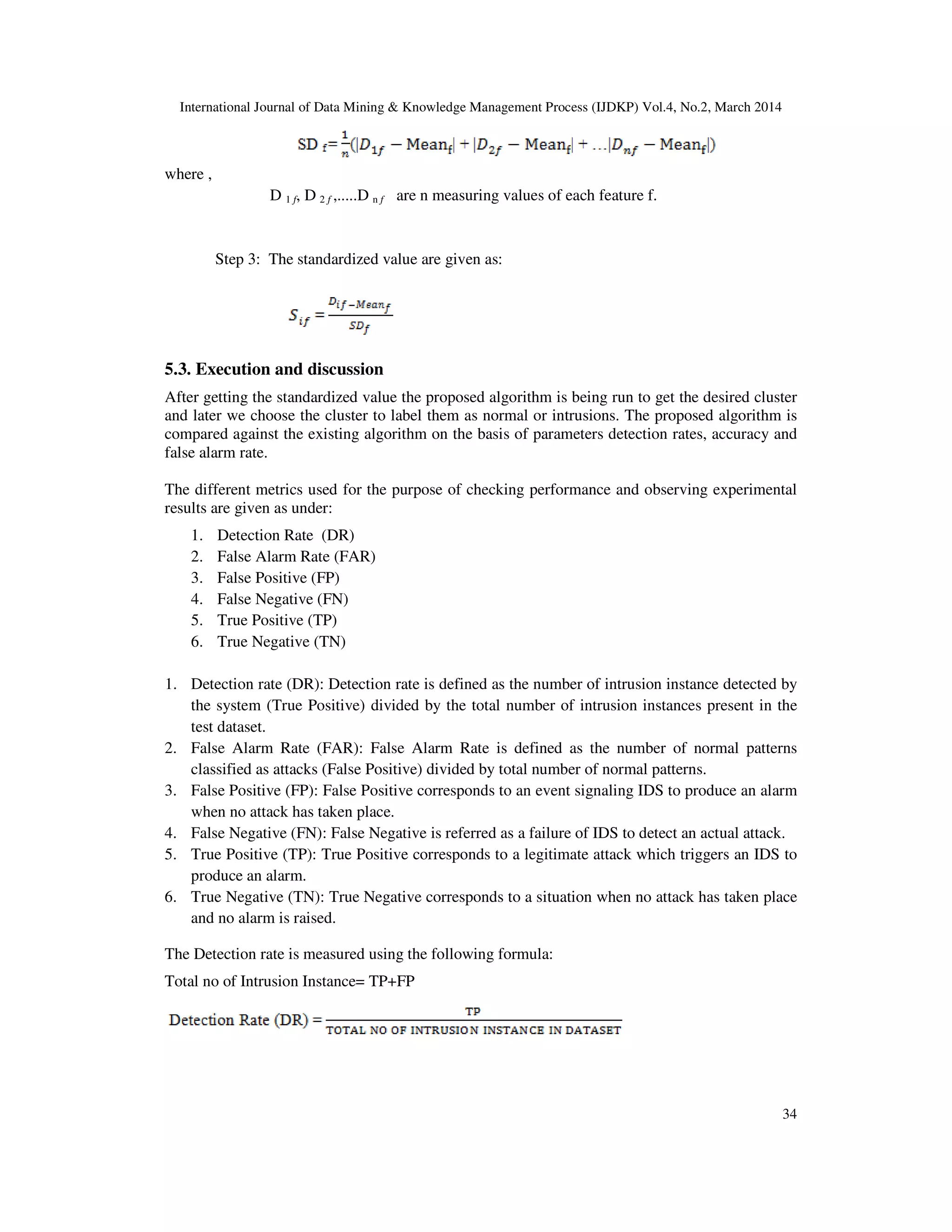 International Journal of Data Mining & Knowledge Management Process (IJDKP) Vol.4, No.2, March 2014
34
where ,
D 1 f, D 2 f ,.....D n f are n measuring values of each feature f.
Step 3: The standardized value are given as:
5.3. Execution and discussion
After getting the standardized value the proposed algorithm is being run to get the desired cluster
and later we choose the cluster to label them as normal or intrusions. The proposed algorithm is
compared against the existing algorithm on the basis of parameters detection rates, accuracy and
false alarm rate.
The different metrics used for the purpose of checking performance and observing experimental
results are given as under:
1. Detection Rate (DR)
2. False Alarm Rate (FAR)
3. False Positive (FP)
4. False Negative (FN)
5. True Positive (TP)
6. True Negative (TN)
1. Detection rate (DR): Detection rate is defined as the number of intrusion instance detected by
the system (True Positive) divided by the total number of intrusion instances present in the
test dataset.
2. False Alarm Rate (FAR): False Alarm Rate is defined as the number of normal patterns
classified as attacks (False Positive) divided by total number of normal patterns.
3. False Positive (FP): False Positive corresponds to an event signaling IDS to produce an alarm
when no attack has taken place.
4. False Negative (FN): False Negative is referred as a failure of IDS to detect an actual attack.
5. True Positive (TP): True Positive corresponds to a legitimate attack which triggers an IDS to
produce an alarm.
6. True Negative (TN): True Negative corresponds to a situation when no attack has taken place
and no alarm is raised.
The Detection rate is measured using the following formula:
Total no of Intrusion Instance= TP+FP
 