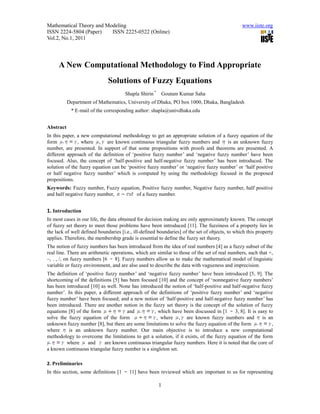 Mathematical Theory and Modeling                                                                www.iiste.org
ISSN 2224-5804 (Paper)    ISSN 2225-0522 (Online)
Vol.2, No.1, 2011




     A New Computational Methodology to Find Appropriate
                              Solutions of Fuzzy Equations
                                       Shapla Shirin *   Goutam Kumar Saha
           Department of Mathematics, University of Dhaka, PO box 1000, Dhaka, Bangladesh
            * E-mail of the corresponding author: shapla@univdhaka.edu


Abstract
In this paper, a new computational methodology to get an appropriate solution of a fuzzy equation of the
form           , where , are known continuous triangular fuzzy numbers and          is an unknown fuzzy
number, are presented. In support of that some propositions with proofs and theorems are presented. A
different approach of the definition of ‘positive fuzzy number’ and ‘negative fuzzy number’ have been
focused. Also, the concept of ‘half-positive and half-negative fuzzy number’ has been introduced. The
solution of the fuzzy equation can be ‘positive fuzzy number’ or ‘negative fuzzy number’ or ‘half positive
or half negative fuzzy number’ which is computed by using the methodology focused in the proposed
propositions.
Keywords: Fuzzy number, Fuzzy equation, Positive fuzzy number, Negative fuzzy number, half positive
and half negative fuzzy number,      of a fuzzy number.


1. Introduction
In most cases in our life, the data obtained for decision making are only approximately known. The concept
of fuzzy set theory to meet those problems have been introduced [11]. The fuzziness of a property lies in
the lack of well defined boundaries [i.e., ill-defined boundaries] of the set of objects, to which this property
applies. Therefore, the membership grade is essential to define the fuzzy set theory.
The notion of fuzzy numbers has been introduced from the idea of real numbers [4] as a fuzzy subset of the
real line. There are arithmetic operations, which are similar to those of the set of real numbers, such that +,
–, . , /, on fuzzy numbers [6 8]. Fuzzy numbers allow us to make the mathematical model of linguistic
variable or fuzzy environment, and are also used to describe the data with vagueness and imprecision.
The definition of ‘positive fuzzy number’ and ‘negative fuzzy number’ have been introduced [5, 9]. The
shortcoming of the definitions [5] has been focused [10] and the concept of ‘nonnegative fuzzy numbers’
has been introduced [10] as well. None has introduced the notion of ‘half-positive and half-negative fuzzy
number’. In this paper, a different approach of the definitions of ‘positive fuzzy number’ and ‘negative
fuzzy number’ have been focused; and a new notion of ‘half-positive and half-negative fuzzy number’ has
been introduced. There are another notion in the fuzzy set theory is the concept of the solution of fuzzy
equations [8] of the form             and          , which have been discussed in [1 3, 8]. It is easy to
solve the fuzzy equation of the form                , where , are known fuzzy numbers and              is an
unknown fuzzy number [8], but there are some limitations to solve the fuzzy equation of the form           ,
where     is an unknown fuzzy number. Our main objective is to introduce a new computational
methodology to overcome the limitations to get a solution, if it exists, of the fuzzy equation of the form
         where     and      are known continuous triangular fuzzy numbers. Here it is noted that the core of
a known continuous triangular fuzzy number is a singleton set.

2. Preliminaries
In this section, some definitions [1     11] have been reviewed which are important to us for representing

                                                         1
 