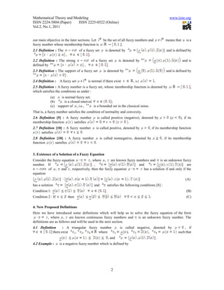 Mathematical Theory and Modeling                                                                       www.iiste.org
ISSN 2224-5804 (Paper)    ISSN 2225-0522 (Online)
Vol.2, No.1, 2011


our main objective in the later sections. Let       be the set of all fuzzy numbers and             means that     is a
fuzzy number whose membership function is                         .
2.1 Definition : The              of a fuzzy set     is denoted by                                   and is defined by
                       ,                 .
2.2 Definition : The strong                of a fuzzy set         is denoted by                                  and is
defined by                           ,               .
2.3 Definition : The support of a fuzzy set         is denoted by                                   and is defined by
                      .
2.4 Definition :   A fuzzy set           is normal if there exist          , s.t          .
2.5 Definition : A fuzzy number is a fuzzy set, whose membership function is denoted by                               ,
which satisfies the conditions as under :
            (a)   is normal fuzzy set;
            (b)     is a closed interval             ;
            (c) support of , i.e.,       is a bounded set in the classical sense.
That is, a fuzzy number satisfies the condition of normality and convexity.
2.6 Definition [5] : A fuzzy number            is called positive (negative), denoted by               (      ), if its
membership function       satisfies                                  .
2.7 Definition [10] : A fuzzy number           is called positive, denoted by       , if its membership function
     satisfies                 .
2.8 Definition [10] : A fuzzy number   is called nonnegative, denoted by                          , if its membership
function      satisfies              .


3. Existence of a Solution of a Fuzzy Equation
Consider the fuzzy equation       , where , are known fuzzy numbers and is an unknown fuzzy
number. If                           ,                       and                              are
          of , and , respectively, then the fuzzy equation      has a solution if and only if the
equation
                                                                                                                   (A)
has a solution                               and      satisfies the following conditions [8] :
Condition 1:                                          .                                                            (B)
Condition 2 : If           then                                                                                    (C)

4. New Proposed Definitions
Here we have introduced some definitions which will help us to solve the fuzzy equation of the form
           , where , are known continuous fuzzy numbers and is an unknown fuzzy number. The
definitions are as follows and will be used in the next section.
4.1 Definition     : A triangular fuzzy number                    is called negative, denoted by                 , if
            there exist                where                          ),           ,                         such that
                                                          , and                               .
4.2 Example :      is a negative fuzzy number which is defined by




                                                            2
 