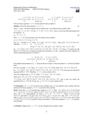 Mathematical Theory and Modeling                                                                          www.iiste.org
ISSN 2224-5804 (Paper)    ISSN 2225-0522 (Online)
Vol.2, No.1, 2011




              =                                            ;         =                                         .

Solve the fuzzy equation                 for the unknown fuzzy number
Solution : Given the fuzzy equation                    ,
where        and   are known negative fuzzy numbers and             the unknown fuzzy number. Here,
                                   and                                     . Now, we solve the following equation for
the unknown        ,
i.e.,                                                                                                                      (2)
Since    ,         , we choose three cases for unknown fuzzy number :
                                            .
Case (i) : Consider            . Then,                                            , where                                    .
Therefore,
                                                                                                                   .
So,                                                                                      . Since      satisfies (A), (B)
and (C)           , it is a solution of equation (2) and hence,              is the solution of the fuzzy equation (1)
whose membership function is as follows :



                                                                                          .

The graphical representation of      ,     and  are shown in Figure 2 where the graph of           is shown by dashed
lines.
Case (ii) : Consider          . Then,                                        , where                                   .
So,                                                                                           , and it does not satisfy the
equation (A) for            . Therefore,              is not a solution of (1).
Case (iii) : Suppose that                  Then,                                          ,
where                                               . Now, we have
                                                                                     , and it does not satisfy the
equation (A) for            . So, for the case                 ,   is not a solution of (1).


5.3 Proposition : If           are known fuzzy numbers and      is any unknown fuzzy number, then the
solution of the fuzzy equation         is a positive fuzzy number.
Proof : Given that           and the fuzzy equation                       . Then,                                      and
                              , where                                               and                                          .
Now, via           representation, we have                                                  . Then,                and
          such that                                  ,                                   and                          .
That is,                                                                                         is true only if each
                           is positive. Hence, the solution              of the fuzzy equation           is a ‘positive
fuzzy number’.


5.4 Problem : Suppose that                      are two triangular fuzzy numbers, where


                                                               4
 
