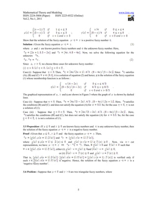 Mathematical Theory and Modeling                                                                                       www.iiste.org
ISSN 2224-5804 (Paper)    ISSN 2225-0522 (Online)
Vol.2, No.1, 2011




                                                            ;                                                                    .

Show that the solution of the fuzzy equation                          is a positive fuzzy number .
Solution : Given the fuzzy equation                         .
where        and       are known positive fuzzy numbers and              the unknown fuzzy number. Here,
                                   and                                . Now, we solve the following equation for the
unknown            ,
                   .
Since    ,             , we choose three cases for unknown fuzzy number :
                                                    .
Case (i) : Suppose that      . Then,                                                         . Since      satisfies
(A), (B) and (C)           , it is a solution of equation (2) and hence,  is the solution of the fuzzy equation
(1) whose membership function is as follows :


                                                                                                          .

The graphical representation of           ,      and  are shown in Figure 3 where the graph of              is shown by dashed
lines.
Case (ii) : Suppose that       . Then,                                                                      . Here,            satisfies
the conditions (B) and (C). and does not satisfy the equation (A) for                        . So, for the case            ,      is not
a solution of (1).
Case (iii) : Suppose that                 Then,                                                                              . Here,
   satisfies the conditions (B) and (C), but does not satisfy the equation (A) for                                . So, for the case
           , is not a solution of (1).


5.5 Proposition : If        and                   are known fuzzy numbers and       is any unknown fuzzy number, then
the solution of the fuzzy equation                      is a negative fuzzy number.
Proof : Given that             ,              and the fuzzy equation                   . Then,
                                         and                                       ,
where                                                    and                                           . Now, via        cut
representation, we have                                                . Then,                   and           such that
                                     , either (i)                           and                               ;
                                              or (ii)                            and                               .
That is,                                                                                        is verified only if
each                                          is negative. Hence, the solution of the fuzzy equation           is a
‘negative fuzzy number’.


5.6 Problem : Suppose that                    and       > 0 are two triangular fuzzy numbers, where




                                                                  5
 