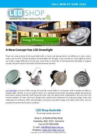 A New Concept Has LED Downlight
There are various kinds of led panel light both at home and abroad which are different in sizes, colors,
styles, and so forth. Frankly speaking, led downlight has brought a new concept for home lighting. And it
can make a huge difference to how your room feels or looks like if well placed.led downlight is popular
among consumers both in domestic and international markets.
Led downlight consumes little energy, but provide normal lights in comparison with incandescent light or
halogen light actually. It can be used at home or in working environment. Nowadays, global warming has
been given closely attention both by government and non-government organizations. We also face the
serious problem of more and more people have realized the importance of reducing energy waste and
reducing heat releasing. Well, led downlight, consumes only little energy and release little heat, but can
provide the perfect illumination condition.
LED Shop Australia
“The Energy Savings Specialist”
Shop 5 , 8 Redland Bay Road
Capalaba, QLD, 4157, Australia
Fax no:07 39011200
E-mail: info@led-shop.com.au
Website: www.led-shop.com.au
Copyright © LED Shop Australia. All Rights Reserved.
CALL NOW 07 3245 2222
 