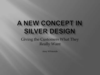 A New concept in silver design Giving the Customers What They Really Want Amy Whiteside 