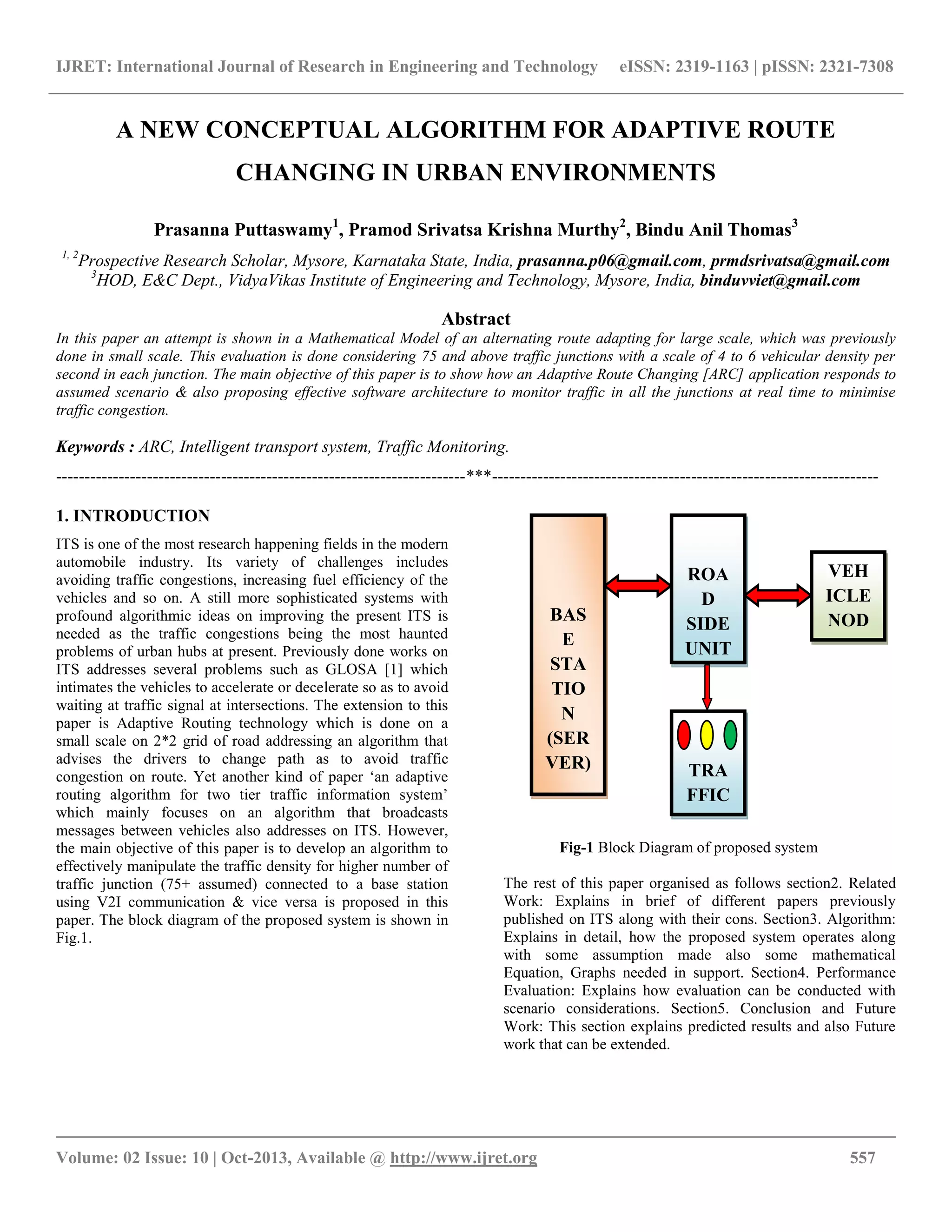 IJRET: International Journal of Research in Engineering and Technology eISSN: 2319-1163 | pISSN: 2321-7308
__________________________________________________________________________________________
Volume: 02 Issue: 10 | Oct-2013, Available @ http://www.ijret.org 557
A NEW CONCEPTUAL ALGORITHM FOR ADAPTIVE ROUTE
CHANGING IN URBAN ENVIRONMENTS
Prasanna Puttaswamy1
, Pramod Srivatsa Krishna Murthy2
, Bindu Anil Thomas3
1, 2
Prospective Research Scholar, Mysore, Karnataka State, India, prasanna.p06@gmail.com, prmdsrivatsa@gmail.com
3
HOD, E&C Dept., VidyaVikas Institute of Engineering and Technology, Mysore, India, binduvviet@gmail.com
Abstract
In this paper an attempt is shown in a Mathematical Model of an alternating route adapting for large scale, which was previously
done in small scale. This evaluation is done considering 75 and above traffic junctions with a scale of 4 to 6 vehicular density per
second in each junction. The main objective of this paper is to show how an Adaptive Route Changing [ARC] application responds to
assumed scenario & also proposing effective software architecture to monitor traffic in all the junctions at real time to minimise
traffic congestion.
Keywords : ARC, Intelligent transport system, Traffic Monitoring.
------------------------------------------------------------------------***--------------------------------------------------------------------
1. INTRODUCTION
ITS is one of the most research happening fields in the modern
automobile industry. Its variety of challenges includes
avoiding traffic congestions, increasing fuel efficiency of the
vehicles and so on. A still more sophisticated systems with
profound algorithmic ideas on improving the present ITS is
needed as the traffic congestions being the most haunted
problems of urban hubs at present. Previously done works on
ITS addresses several problems such as GLOSA [1] which
intimates the vehicles to accelerate or decelerate so as to avoid
waiting at traffic signal at intersections. The extension to this
paper is Adaptive Routing technology which is done on a
small scale on 2*2 grid of road addressing an algorithm that
advises the drivers to change path as to avoid traffic
congestion on route. Yet another kind of paper „an adaptive
routing algorithm for two tier traffic information system‟
which mainly focuses on an algorithm that broadcasts
messages between vehicles also addresses on ITS. However,
the main objective of this paper is to develop an algorithm to
effectively manipulate the traffic density for higher number of
traffic junction (75+ assumed) connected to a base station
using V2I communication & vice versa is proposed in this
paper. The block diagram of the proposed system is shown in
Fig.1.
Fig-1 Block Diagram of proposed system
The rest of this paper organised as follows section2. Related
Work: Explains in brief of different papers previously
published on ITS along with their cons. Section3. Algorithm:
Explains in detail, how the proposed system operates along
with some assumption made also some mathematical
Equation, Graphs needed in support. Section4. Performance
Evaluation: Explains how evaluation can be conducted with
scenario considerations. Section5. Conclusion and Future
Work: This section explains predicted results and also Future
work that can be extended.
BAS
E
STA
TIO
N
(SER
VER)
ROA
D
SIDE
UNIT
(RSU
)
TRA
FFIC
SIGN
AL
VEH
ICLE
NOD
E
 