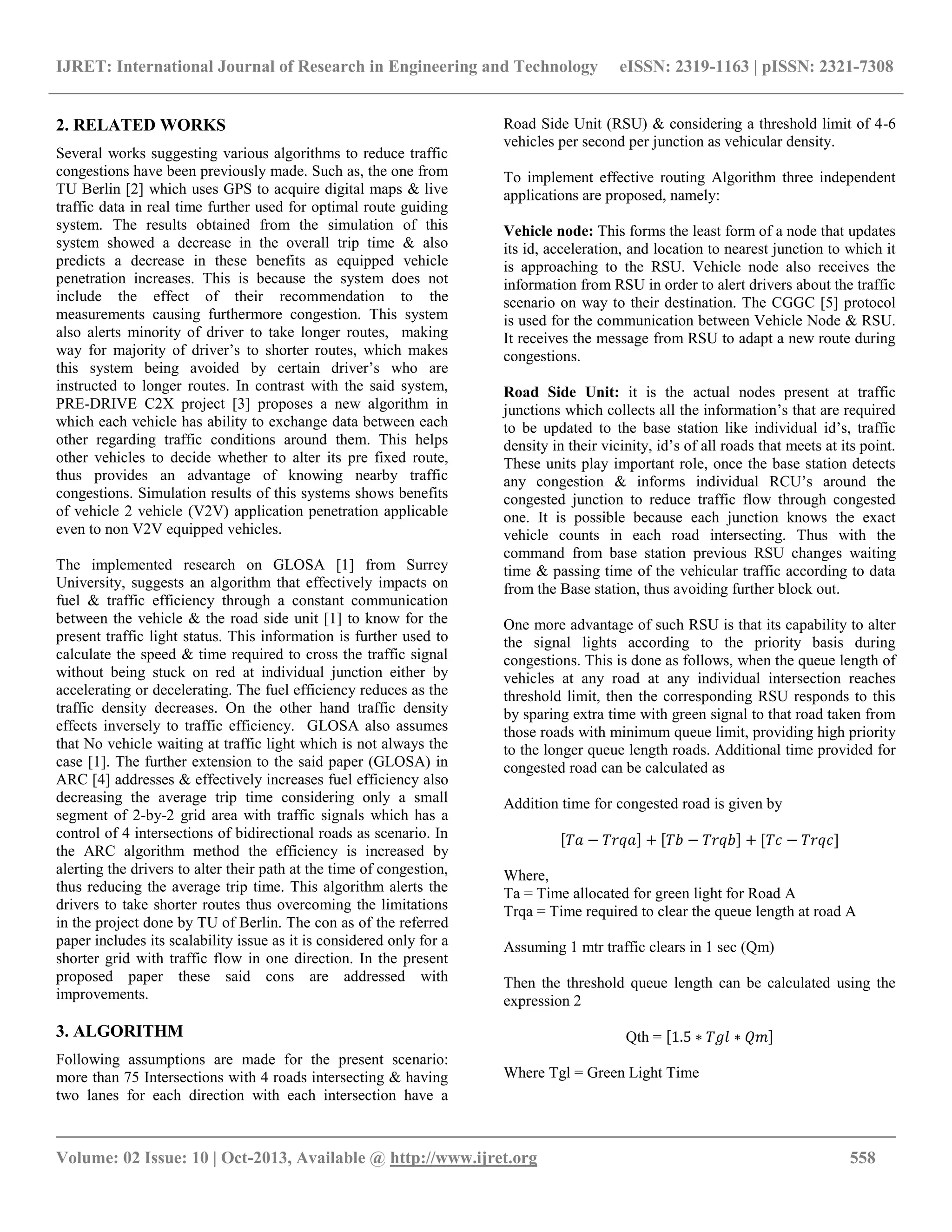 IJRET: International Journal of Research in Engineering and Technology eISSN: 2319-1163 | pISSN: 2321-7308
__________________________________________________________________________________________
Volume: 02 Issue: 10 | Oct-2013, Available @ http://www.ijret.org 558
2. RELATED WORKS
Several works suggesting various algorithms to reduce traffic
congestions have been previously made. Such as, the one from
TU Berlin [2] which uses GPS to acquire digital maps & live
traffic data in real time further used for optimal route guiding
system. The results obtained from the simulation of this
system showed a decrease in the overall trip time & also
predicts a decrease in these benefits as equipped vehicle
penetration increases. This is because the system does not
include the effect of their recommendation to the
measurements causing furthermore congestion. This system
also alerts minority of driver to take longer routes, making
way for majority of driver‟s to shorter routes, which makes
this system being avoided by certain driver‟s who are
instructed to longer routes. In contrast with the said system,
PRE-DRIVE C2X project [3] proposes a new algorithm in
which each vehicle has ability to exchange data between each
other regarding traffic conditions around them. This helps
other vehicles to decide whether to alter its pre fixed route,
thus provides an advantage of knowing nearby traffic
congestions. Simulation results of this systems shows benefits
of vehicle 2 vehicle (V2V) application penetration applicable
even to non V2V equipped vehicles.
The implemented research on GLOSA [1] from Surrey
University, suggests an algorithm that effectively impacts on
fuel & traffic efficiency through a constant communication
between the vehicle & the road side unit [1] to know for the
present traffic light status. This information is further used to
calculate the speed & time required to cross the traffic signal
without being stuck on red at individual junction either by
accelerating or decelerating. The fuel efficiency reduces as the
traffic density decreases. On the other hand traffic density
effects inversely to traffic efficiency. GLOSA also assumes
that No vehicle waiting at traffic light which is not always the
case [1]. The further extension to the said paper (GLOSA) in
ARC [4] addresses & effectively increases fuel efficiency also
decreasing the average trip time considering only a small
segment of 2-by-2 grid area with traffic signals which has a
control of 4 intersections of bidirectional roads as scenario. In
the ARC algorithm method the efficiency is increased by
alerting the drivers to alter their path at the time of congestion,
thus reducing the average trip time. This algorithm alerts the
drivers to take shorter routes thus overcoming the limitations
in the project done by TU of Berlin. The con as of the referred
paper includes its scalability issue as it is considered only for a
shorter grid with traffic flow in one direction. In the present
proposed paper these said cons are addressed with
improvements.
3. ALGORITHM
Following assumptions are made for the present scenario:
more than 75 Intersections with 4 roads intersecting & having
two lanes for each direction with each intersection have a
Road Side Unit (RSU) & considering a threshold limit of 4-6
vehicles per second per junction as vehicular density.
To implement effective routing Algorithm three independent
applications are proposed, namely:
Vehicle node: This forms the least form of a node that updates
its id, acceleration, and location to nearest junction to which it
is approaching to the RSU. Vehicle node also receives the
information from RSU in order to alert drivers about the traffic
scenario on way to their destination. The CGGC [5] protocol
is used for the communication between Vehicle Node & RSU.
It receives the message from RSU to adapt a new route during
congestions.
Road Side Unit: it is the actual nodes present at traffic
junctions which collects all the information‟s that are required
to be updated to the base station like individual id‟s, traffic
density in their vicinity, id‟s of all roads that meets at its point.
These units play important role, once the base station detects
any congestion & informs individual RCU‟s around the
congested junction to reduce traffic flow through congested
one. It is possible because each junction knows the exact
vehicle counts in each road intersecting. Thus with the
command from base station previous RSU changes waiting
time & passing time of the vehicular traffic according to data
from the Base station, thus avoiding further block out.
One more advantage of such RSU is that its capability to alter
the signal lights according to the priority basis during
congestions. This is done as follows, when the queue length of
vehicles at any road at any individual intersection reaches
threshold limit, then the corresponding RSU responds to this
by sparing extra time with green signal to that road taken from
those roads with minimum queue limit, providing high priority
to the longer queue length roads. Additional time provided for
congested road can be calculated as
Addition time for congested road is given by
𝑇𝑎 − 𝑇𝑟𝑞𝑎 + 𝑇𝑏 − 𝑇𝑟𝑞𝑏 + [𝑇𝑐 − 𝑇𝑟𝑞𝑐]
Where,
Ta = Time allocated for green light for Road A
Trqa = Time required to clear the queue length at road A
Assuming 1 mtr traffic clears in 1 sec (Qm)
Then the threshold queue length can be calculated using the
expression 2
Qth = 1.5 ∗ 𝑇𝑔𝑙 ∗ 𝑄𝑚
Where Tgl = Green Light Time
 
