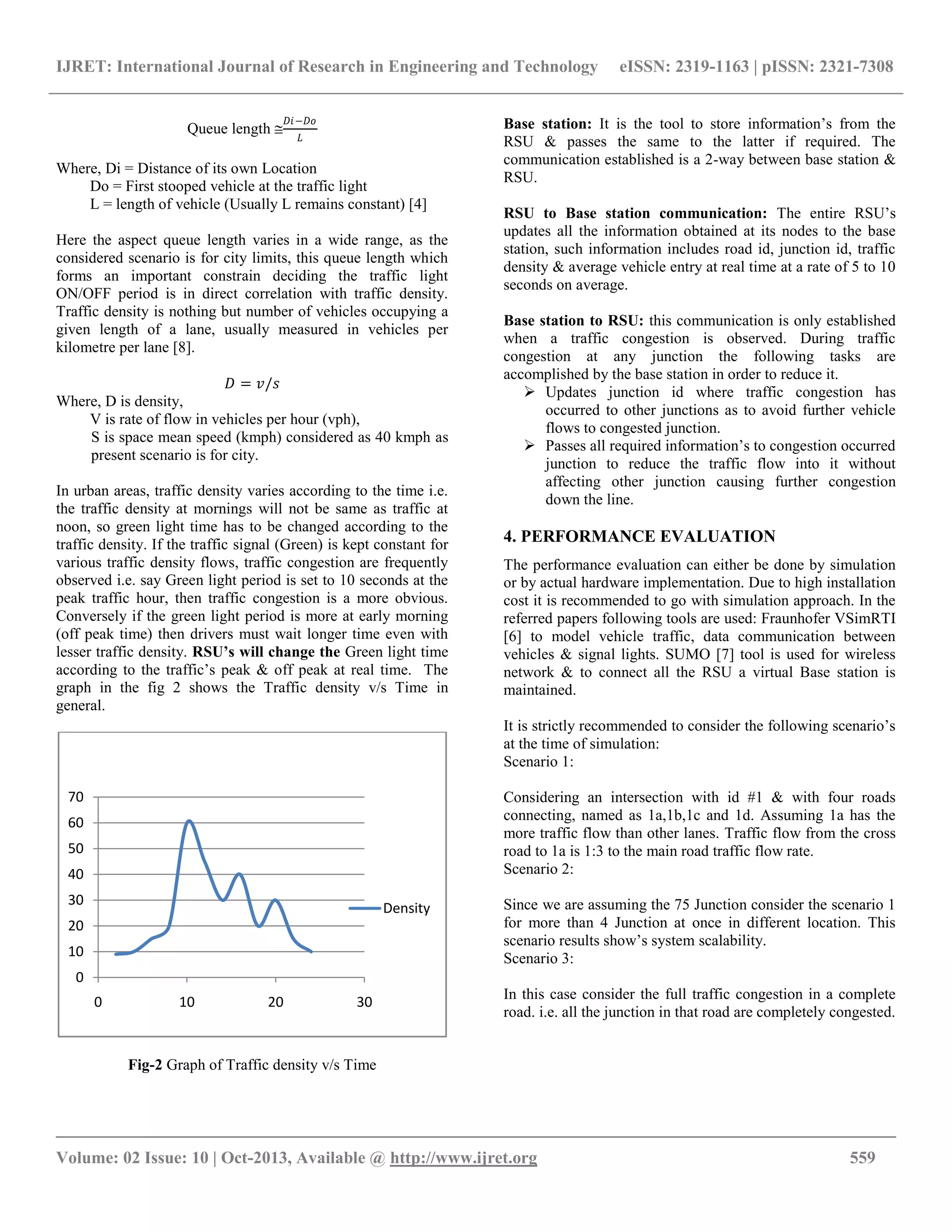 IJRET: International Journal of Research in Engineering and Technology eISSN: 2319-1163 | pISSN: 2321-7308
__________________________________________________________________________________________
Volume: 02 Issue: 10 | Oct-2013, Available @ http://www.ijret.org 559
Queue length 
𝐷𝑖−𝐷𝑜
𝐿
Where, Di = Distance of its own Location
Do = First stooped vehicle at the traffic light
L = length of vehicle (Usually L remains constant) [4]
Here the aspect queue length varies in a wide range, as the
considered scenario is for city limits, this queue length which
forms an important constrain deciding the traffic light
ON/OFF period is in direct correlation with traffic density.
Traffic density is nothing but number of vehicles occupying a
given length of a lane, usually measured in vehicles per
kilometre per lane [8].
𝐷 = 𝑣/𝑠
Where, D is density,
V is rate of flow in vehicles per hour (vph),
S is space mean speed (kmph) considered as 40 kmph as
present scenario is for city.
In urban areas, traffic density varies according to the time i.e.
the traffic density at mornings will not be same as traffic at
noon, so green light time has to be changed according to the
traffic density. If the traffic signal (Green) is kept constant for
various traffic density flows, traffic congestion are frequently
observed i.e. say Green light period is set to 10 seconds at the
peak traffic hour, then traffic congestion is a more obvious.
Conversely if the green light period is more at early morning
(off peak time) then drivers must wait longer time even with
lesser traffic density. RSU’s will change the Green light time
according to the traffic‟s peak & off peak at real time. The
graph in the fig 2 shows the Traffic density v/s Time in
general.
Fig-2 Graph of Traffic density v/s Time
Base station: It is the tool to store information‟s from the
RSU & passes the same to the latter if required. The
communication established is a 2-way between base station &
RSU.
RSU to Base station communication: The entire RSU‟s
updates all the information obtained at its nodes to the base
station, such information includes road id, junction id, traffic
density & average vehicle entry at real time at a rate of 5 to 10
seconds on average.
Base station to RSU: this communication is only established
when a traffic congestion is observed. During traffic
congestion at any junction the following tasks are
accomplished by the base station in order to reduce it.
 Updates junction id where traffic congestion has
occurred to other junctions as to avoid further vehicle
flows to congested junction.
 Passes all required information‟s to congestion occurred
junction to reduce the traffic flow into it without
affecting other junction causing further congestion
down the line.
4. PERFORMANCE EVALUATION
The performance evaluation can either be done by simulation
or by actual hardware implementation. Due to high installation
cost it is recommended to go with simulation approach. In the
referred papers following tools are used: Fraunhofer VSimRTI
[6] to model vehicle traffic, data communication between
vehicles & signal lights. SUMO [7] tool is used for wireless
network & to connect all the RSU a virtual Base station is
maintained.
It is strictly recommended to consider the following scenario‟s
at the time of simulation:
Scenario 1:
Considering an intersection with id #1 & with four roads
connecting, named as 1a,1b,1c and 1d. Assuming 1a has the
more traffic flow than other lanes. Traffic flow from the cross
road to 1a is 1:3 to the main road traffic flow rate.
Scenario 2:
Since we are assuming the 75 Junction consider the scenario 1
for more than 4 Junction at once in different location. This
scenario results show‟s system scalability.
Scenario 3:
In this case consider the full traffic congestion in a complete
road. i.e. all the junction in that road are completely congested.
0
10
20
30
40
50
60
70
0 10 20 30
Density
 