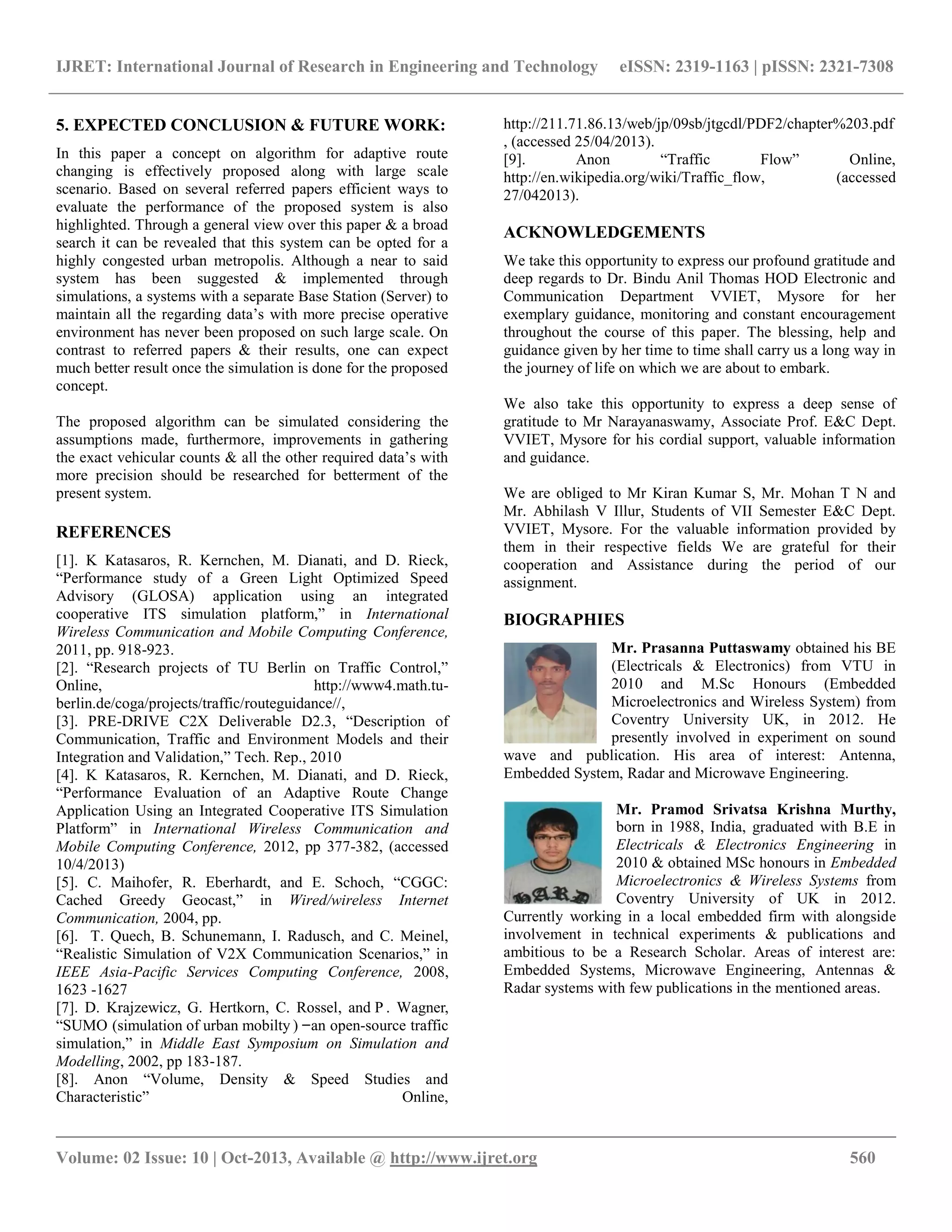 IJRET: International Journal of Research in Engineering and Technology eISSN: 2319-1163 | pISSN: 2321-7308
__________________________________________________________________________________________
Volume: 02 Issue: 10 | Oct-2013, Available @ http://www.ijret.org 560
5. EXPECTED CONCLUSION & FUTURE WORK:
In this paper a concept on algorithm for adaptive route
changing is effectively proposed along with large scale
scenario. Based on several referred papers efficient ways to
evaluate the performance of the proposed system is also
highlighted. Through a general view over this paper & a broad
search it can be revealed that this system can be opted for a
highly congested urban metropolis. Although a near to said
system has been suggested & implemented through
simulations, a systems with a separate Base Station (Server) to
maintain all the regarding data‟s with more precise operative
environment has never been proposed on such large scale. On
contrast to referred papers & their results, one can expect
much better result once the simulation is done for the proposed
concept.
The proposed algorithm can be simulated considering the
assumptions made, furthermore, improvements in gathering
the exact vehicular counts & all the other required data‟s with
more precision should be researched for betterment of the
present system.
REFERENCES
[1]. K Katasaros, R. Kernchen, M. Dianati, and D. Rieck,
“Performance study of a Green Light Optimized Speed
Advisory (GLOSA) application using an integrated
cooperative ITS simulation platform,” in International
Wireless Communication and Mobile Computing Conference,
2011, pp. 918-923.
[2]. “Research projects of TU Berlin on Traffic Control,”
Online, http://www4.math.tu-
berlin.de/coga/projects/traffic/routeguidance//,
[3]. PRE-DRIVE C2X Deliverable D2.3, “Description of
Communication, Traffic and Environment Models and their
Integration and Validation,” Tech. Rep., 2010
[4]. K Katasaros, R. Kernchen, M. Dianati, and D. Rieck,
“Performance Evaluation of an Adaptive Route Change
Application Using an Integrated Cooperative ITS Simulation
Platform” in International Wireless Communication and
Mobile Computing Conference, 2012, pp 377-382, (accessed
10/4/2013)
[5]. C. Maihofer, R. Eberhardt, and E. Schoch, “CGGC:
Cached Greedy Geocast,” in Wired/wireless Internet
Communication, 2004, pp.
[6]. T. Quech, B. Schunemann, I. Radusch, and C. Meinel,
“Realistic Simulation of V2X Communication Scenarios,” in
IEEE Asia-Pacific Services Computing Conference, 2008,
1623 -1627
[7]. D. Krajzewicz, G. Hertkorn, C. Rossel, and P . Wagner,
“SUMO (simulation of urban mobilty ) an open-source traffic
simulation,” in Middle East Symposium on Simulation and
Modelling, 2002, pp 183-187.
[8]. Anon “Volume, Density & Speed Studies and
Characteristic” Online,
http://211.71.86.13/web/jp/09sb/jtgcdl/PDF2/chapter%203.pdf
, (accessed 25/04/2013).
[9]. Anon “Traffic Flow” Online,
http://en.wikipedia.org/wiki/Traffic_flow, (accessed
27/042013).
ACKNOWLEDGEMENTS
We take this opportunity to express our profound gratitude and
deep regards to Dr. Bindu Anil Thomas HOD Electronic and
Communication Department VVIET, Mysore for her
exemplary guidance, monitoring and constant encouragement
throughout the course of this paper. The blessing, help and
guidance given by her time to time shall carry us a long way in
the journey of life on which we are about to embark.
We also take this opportunity to express a deep sense of
gratitude to Mr Narayanaswamy, Associate Prof. E&C Dept.
VVIET, Mysore for his cordial support, valuable information
and guidance.
We are obliged to Mr Kiran Kumar S, Mr. Mohan T N and
Mr. Abhilash V Illur, Students of VII Semester E&C Dept.
VVIET, Mysore. For the valuable information provided by
them in their respective fields We are grateful for their
cooperation and Assistance during the period of our
assignment.
BIOGRAPHIES
Mr. Prasanna Puttaswamy obtained his BE
(Electricals & Electronics) from VTU in
2010 and M.Sc Honours (Embedded
Microelectronics and Wireless System) from
Coventry University UK, in 2012. He
presently involved in experiment on sound
wave and publication. His area of interest: Antenna,
Embedded System, Radar and Microwave Engineering.
Mr. Pramod Srivatsa Krishna Murthy,
born in 1988, India, graduated with B.E in
Electricals & Electronics Engineering in
2010 & obtained MSc honours in Embedded
Microelectronics & Wireless Systems from
Coventry University of UK in 2012.
Currently working in a local embedded firm with alongside
involvement in technical experiments & publications and
ambitious to be a Research Scholar. Areas of interest are:
Embedded Systems, Microwave Engineering, Antennas &
Radar systems with few publications in the mentioned areas.
 