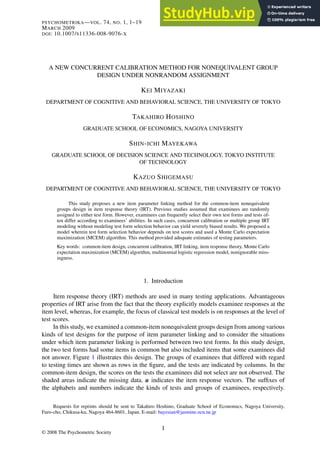 PSYCHOMETRIKA—VOL. 74, NO. 1, 1–19
MARCH 2009
DOI: 10.1007/S11336-008-9076-X
A NEW CONCURRENT CALIBRATION METHOD FOR NONEQUIVALENT GROUP
DESIGN UNDER NONRANDOM ASSIGNMENT
KEI MIYAZAKI
DEPARTMENT OF COGNITIVE AND BEHAVIORAL SCIENCE, THE UNIVERSITY OF TOKYO
TAKAHIRO HOSHINO
GRADUATE SCHOOL OF ECONOMICS, NAGOYA UNIVERSITY
SHIN-ICHI MAYEKAWA
GRADUATE SCHOOL OF DECISION SCIENCE AND TECHNOLOGY, TOKYO INSTITUTE
OF TECHNOLOGY
KAZUO SHIGEMASU
DEPARTMENT OF COGNITIVE AND BEHAVIORAL SCIENCE, THE UNIVERSITY OF TOKYO
This study proposes a new item parameter linking method for the common-item nonequivalent
groups design in item response theory (IRT). Previous studies assumed that examinees are randomly
assigned to either test form. However, examinees can frequently select their own test forms and tests of-
ten differ according to examinees’ abilities. In such cases, concurrent calibration or multiple group IRT
modeling without modeling test form selection behavior can yield severely biased results. We proposed a
model wherein test form selection behavior depends on test scores and used a Monte Carlo expectation
maximization (MCEM) algorithm. This method provided adequate estimates of testing parameters.
Key words: common-item design, concurrent calibration, IRT linking, item response theory, Monte Carlo
expectation maximization (MCEM) algorithm, multinomial logistic regression model, nonignorable miss-
ingness.
1. Introduction
Item response theory (IRT) methods are used in many testing applications. Advantageous
properties of IRT arise from the fact that the theory explicitly models examinee responses at the
item level, whereas, for example, the focus of classical test models is on responses at the level of
test scores.
In this study, we examined a common-item nonequivalent groups design from among various
kinds of test designs for the purpose of item parameter linking and to consider the situations
under which item parameter linking is performed between two test forms. In this study design,
the two test forms had some items in common but also included items that some examinees did
not answer. Figure 1 illustrates this design. The groups of examinees that differed with regard
to testing times are shown as rows in the figure, and the tests are indicated by columns. In the
common-item design, the scores on the tests the examinees did not select are not observed. The
shaded areas indicate the missing data. u indicates the item response vectors. The suffixes of
the alphabets and numbers indicate the kinds of tests and groups of examinees, respectively.
Requests for reprints should be sent to Takahiro Hoshino, Graduate School of Economics, Nagoya University,
Furo-cho, Chikusa-ku, Nagoya 464-8601, Japan. E-mail: bayesian@jasmine.ocn.ne.jp
© 2008 The Psychometric Society
1
 