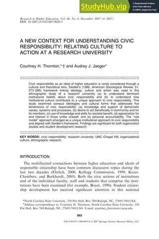 A NEW CONTEXT FOR UNDERSTANDING CIVIC
RESPONSIBILITY: RELATING CULTURE TO
ACTION AT A RESEARCH UNIVERSITY
Courtney H. Thornton,*,
† and Audrey J. Jaeger*
................................................................................................
................................................................................................
Civic responsibility as an ideal of higher education is rarely considered through a
cultural and theoretical lens. Swidler’s (1986, American Sociological Review, 51:
273–286) framework linking ideology, culture and action was used in this
ethnographic study of a research university (a) to understand dominant
institutional beliefs about civic responsibility and (b) to understand how
institutional culture contributes to a unique approach to civic responsibility. This
study examined campus ideologies and cultural forms that addressed five
dimensions of civic responsibility: (a) knowledge and support of democratic
values, systems and processes, (b) desire to act beneficially in community and for
its members, (c) use of knowledge and skills for societal benefit, (d) appreciation for
and interest in those unlike oneself, and (e) personal accountability. The ‘‘role
model’’ approach emerged as a unique institutional approach to civic responsibility
and aligned with Swidler’s framework. Findings are significant for both organization
studies and student development research.
................................................................................................
................................................................................................
KEY WORDS: civic responsibility; research university; UNC–Chapel Hill; organizational
culture; ethnographic research.
INTRODUCTION
The multifaceted connections between higher education and ideals of
responsible citizenship have been common discussion topics during the
last two decades (Ehrlich, 2000, Kellogg Commission, 1999; Kezar,
Chambers, and Burkhardt, 2005). Both the civic actions of institutions
and of the individual faculty, staﬀ and students that comprise the insti-
tutions have been examined (for example, Boyer, 1990). Student citizen-
ship development has received signiﬁcant attention in this national
*North Carolina State University, 310 Poe Hall, Box 7801Raleigh, NC, 27695-7801USA.
†
Address correspondence to: Courtney H. Thornton, North Carolina State University, 310
Poe Hall, Box 7801Raleigh, NC, 27695-7801USA. E-mail: courtney_thornton@ncsu.edu.
993
0361-0365/07/1200-0993/0  2007 Springer Science+Business Media, LLC
Research in Higher Education, Vol. 48, No. 8, December 2007 ( 2007)
DOI: 10.1007/s11162-007-9058-3
 