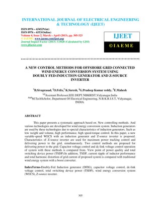 International Journal of Electrical Engineering and Technology (IJEET), ISSN 0976 –
6545(Print), ISSN 0976 – 6553(Online) Volume 4, Issue 2, March – April (2013), © IAEME
305
A NEW CONTROL METHODS FOR OFFSHORE GRID CONNECTED
WIND ENERGY CONVERSION SYSTEM USING
DOUBLY FED-INDUCTION GENERATOR AND Z-SOURCE
INVERTER
1
B.Sivaprasad, 2
O.Felix,3
K.Suresh, 4
G.Pradeep Kumar reddy, 5
E.Mahesh
1,2
Assistant Professor,EEE DEPT,NBKRIST,Vidyanagar,India
3,4,5
M.TechScholor, Department Of Electrical Engineering, N.B.K.R.I.S.T, Vidyanagar,
INDIA.
ABSTRACT
This paper presents a systematic approach based on. New controlling methods. And
various technologies are developed for wind energy conversion system. Induction generators
are used by these technologies due to special characteristics of induction generators. Such as
low weight and volume, high performance, high speed-torque control. In this paper, a new
variable-speed WECS with an induction generator and Z-source inverter is proposed.
Characteristics of Z-source inverter are used for maximum power tracking control and
delivering power to the grid, simultaneously. Two control methods are proposed for
delivering power to the grid. Capacitor voltage control and dc-link voltage control operation
of system with these methods is compared from. View point of power quality and total
switching device power (TSDP).In addition, TSDP, current ripple of inductor performance
and total harmonic distortion of grid current of proposed system is compared with traditional
wind energy system with a boost converter.
IndexTerms-Doubly-Fed Induction generator (DFIG), capacitor voltage control, dc-link
voltage control, total switching device power (TSDP), wind energy conversion system
(WECS), Z-source inverter.
INTERNATIONAL JOURNAL OF ELECTRICAL ENGINEERING
& TECHNOLOGY (IJEET)
ISSN 0976 – 6545(Print)
ISSN 0976 – 6553(Online)
Volume 4, Issue 2, March – April (2013), pp. 305-323
© IAEME: www.iaeme.com/ijeet.asp
Journal Impact Factor (2013): 5.5028 (Calculated by GISI)
www.jifactor.com
IJEET
© I A E M E
 