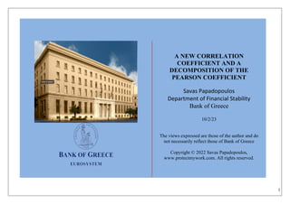 1
A NEW CORRELATION
COEFFICIENT AND A
DECOMPOSITION OF THE
PEARSON COEFFICIENT
Savas Papadopoulos
Department of Financial Stability
Bank of Greece
10/2/23
The views expressed are those of the author and do
not necessarily reflect those of Bank of Greece
Copyright © 2022 Savas Papadopoulos,
www.protectmywork.com. All rights reserved.
 