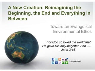 A New Creation: Reimagining the
Beginning, the End and Everything in
Between
                   Toward an Evangelical
                     Environmental Ethos

              … For God so loved the world that
              He gave His only-begotten Son ….
                        —John 3:16


                                russpierson
 