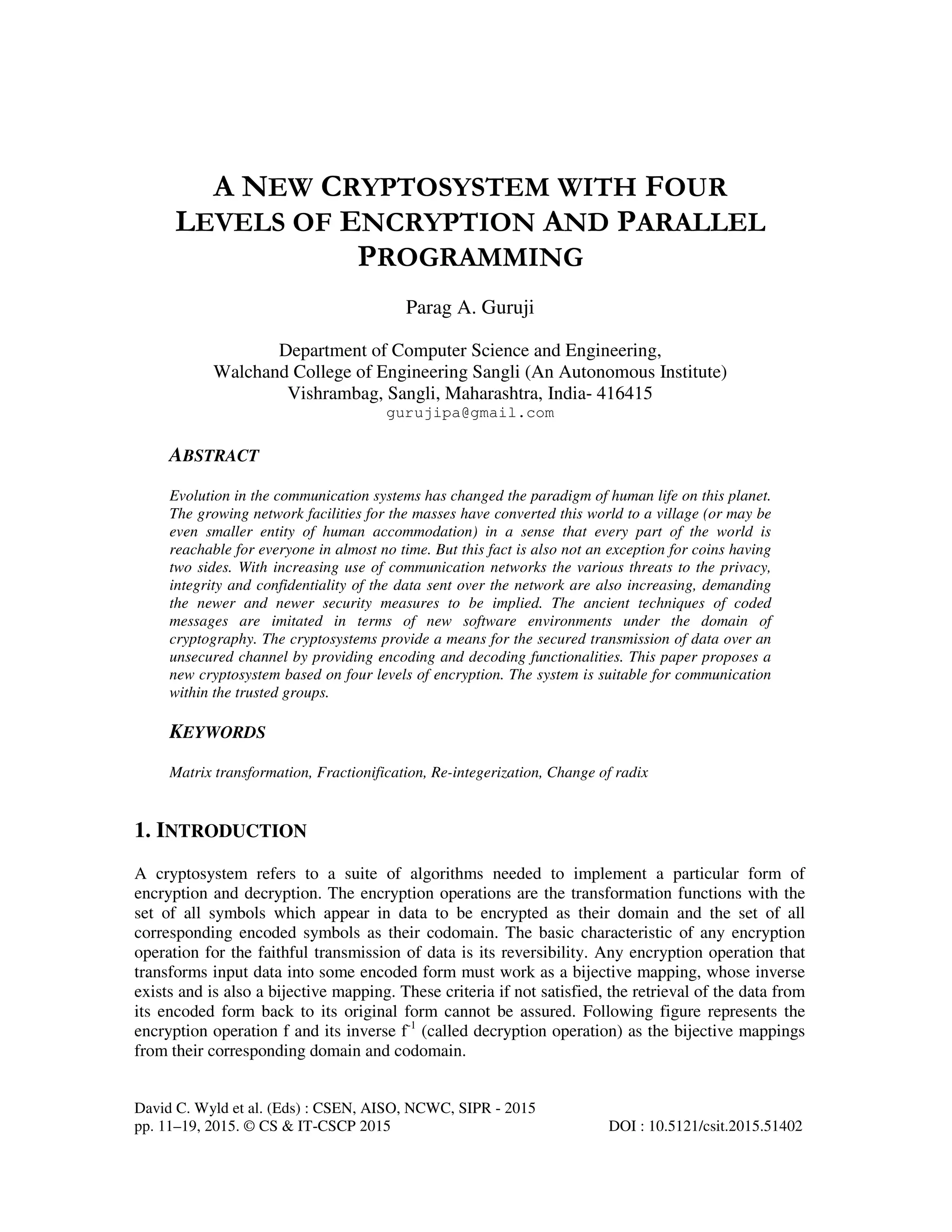 David C. Wyld et al. (Eds) : CSEN, AISO, NCWC, SIPR - 2015 pp. 11–19, 2015. © CS & IT-CSCP 2015 DOI : 10.5121/csit.2015.51402 A NEW CRYPTOSYSTEM WITH FOUR LEVELS OF ENCRYPTION AND PARALLEL PROGRAMMING Parag A. Guruji Department of Computer Science and Engineering, Walchand College of Engineering Sangli (An Autonomous Institute) Vishrambag, Sangli, Maharashtra, India- 416415 gurujipa@gmail.com ABSTRACT Evolution in the communication systems has changed the paradigm of human life on this planet. The growing network facilities for the masses have converted this world to a village (or may be even smaller entity of human accommodation) in a sense that every part of the world is reachable for everyone in almost no time. But this fact is also not an exception for coins having two sides. With increasing use of communication networks the various threats to the privacy, integrity and confidentiality of the data sent over the network are also increasing, demanding the newer and newer security measures to be implied. The ancient techniques of coded messages are imitated in terms of new software environments under the domain of cryptography. The cryptosystems provide a means for the secured transmission of data over an unsecured channel by providing encoding and decoding functionalities. This paper proposes a new cryptosystem based on four levels of encryption. The system is suitable for communication within the trusted groups. KEYWORDS Matrix transformation, Fractionification, Re-integerization, Change of radix 1. INTRODUCTION A cryptosystem refers to a suite of algorithms needed to implement a particular form of encryption and decryption. The encryption operations are the transformation functions with the set of all symbols which appear in data to be encrypted as their domain and the set of all corresponding encoded symbols as their codomain. The basic characteristic of any encryption operation for the faithful transmission of data is its reversibility. Any encryption operation that transforms input data into some encoded form must work as a bijective mapping, whose inverse exists and is also a bijective mapping. These criteria if not satisfied, the retrieval of the data from its encoded form back to its original form cannot be assured. Following figure represents the encryption operation f and its inverse f-1 (called decryption operation) as the bijective mappings from their corresponding domain and codomain. 