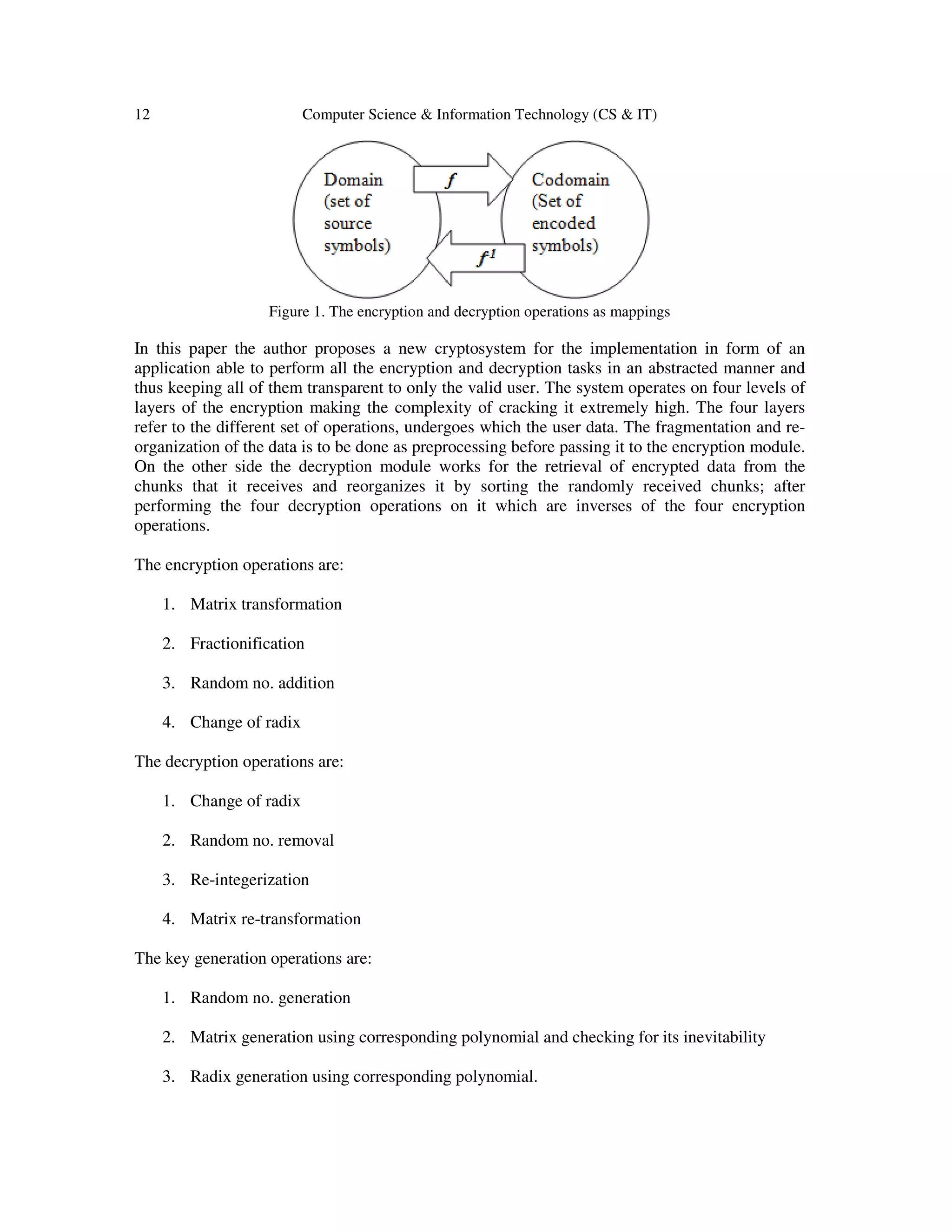 12 Computer Science & Information Technology (CS & IT) Figure 1. The encryption and decryption operations as mappings In this paper the author proposes a new cryptosystem for the implementation in form of an application able to perform all the encryption and decryption tasks in an abstracted manner and thus keeping all of them transparent to only the valid user. The system operates on four levels of layers of the encryption making the complexity of cracking it extremely high. The four layers refer to the different set of operations, undergoes which the user data. The fragmentation and re- organization of the data is to be done as preprocessing before passing it to the encryption module. On the other side the decryption module works for the retrieval of encrypted data from the chunks that it receives and reorganizes it by sorting the randomly received chunks; after performing the four decryption operations on it which are inverses of the four encryption operations. The encryption operations are: 1. Matrix transformation 2. Fractionification 3. Random no. addition 4. Change of radix The decryption operations are: 1. Change of radix 2. Random no. removal 3. Re-integerization 4. Matrix re-transformation The key generation operations are: 1. Random no. generation 2. Matrix generation using corresponding polynomial and checking for its inevitability 3. Radix generation using corresponding polynomial. 