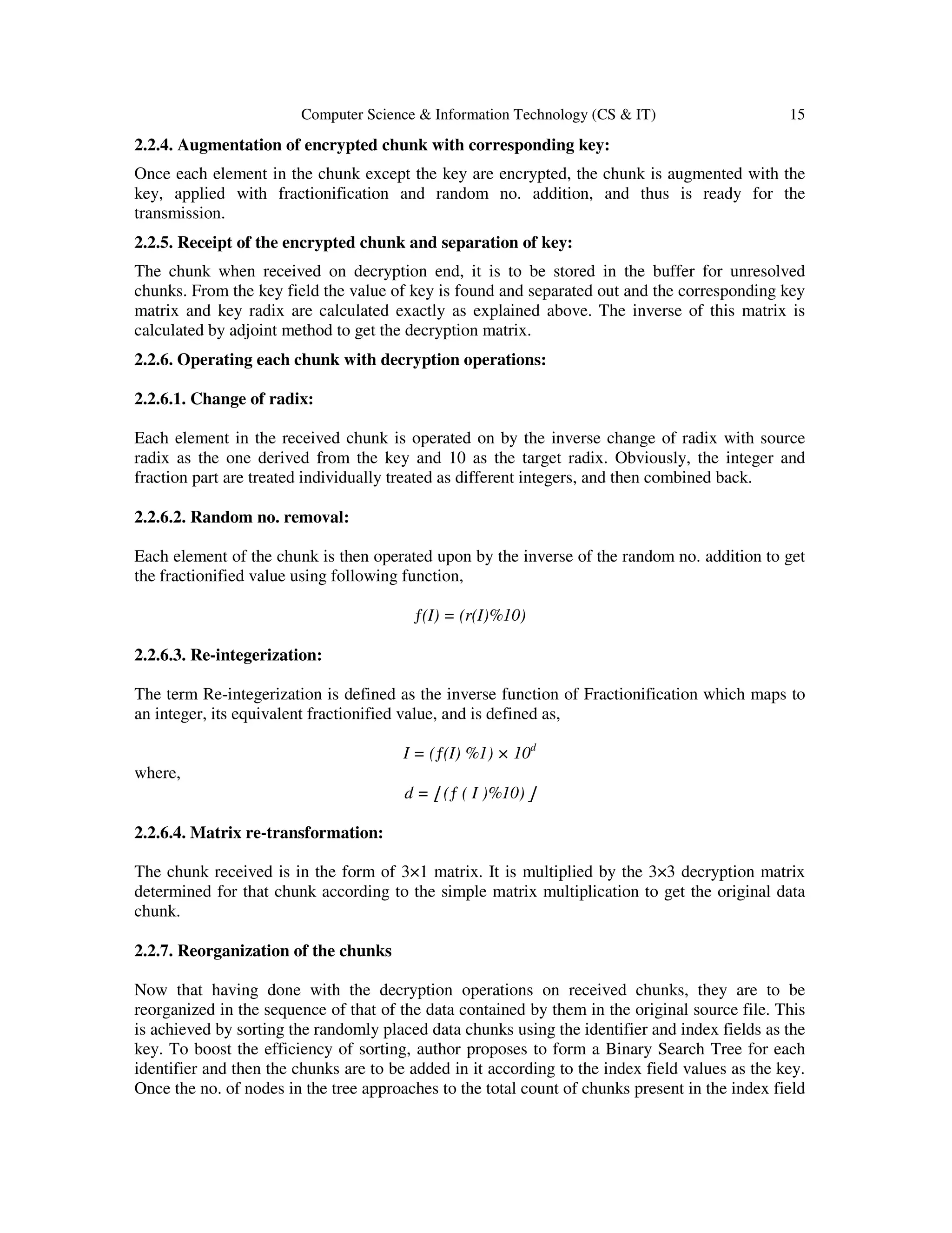 Computer Science & Information Technology (CS & IT) 15 2.2.4. Augmentation of encrypted chunk with corresponding key: Once each element in the chunk except the key are encrypted, the chunk is augmented with the key, applied with fractionification and random no. addition, and thus is ready for the transmission. 2.2.5. Receipt of the encrypted chunk and separation of key: The chunk when received on decryption end, it is to be stored in the buffer for unresolved chunks. From the key field the value of key is found and separated out and the corresponding key matrix and key radix are calculated exactly as explained above. The inverse of this matrix is calculated by adjoint method to get the decryption matrix. 2.2.6. Operating each chunk with decryption operations: 2.2.6.1. Change of radix: Each element in the received chunk is operated on by the inverse change of radix with source radix as the one derived from the key and 10 as the target radix. Obviously, the integer and fraction part are treated individually treated as different integers, and then combined back. 2.2.6.2. Random no. removal: Each element of the chunk is then operated upon by the inverse of the random no. addition to get the fractionified value using following function, ƒ(I) = (r(I)%10) 2.2.6.3. Re-integerization: The term Re-integerization is defined as the inverse function of Fractionification which maps to an integer, its equivalent fractionified value, and is defined as, I = (ƒ(I) %1) × 10d where, d = ⌊ (ƒ ( I )%10) ⌋ 2.2.6.4. Matrix re-transformation: The chunk received is in the form of 3×1 matrix. It is multiplied by the 3×3 decryption matrix determined for that chunk according to the simple matrix multiplication to get the original data chunk. 2.2.7. Reorganization of the chunks Now that having done with the decryption operations on received chunks, they are to be reorganized in the sequence of that of the data contained by them in the original source file. This is achieved by sorting the randomly placed data chunks using the identifier and index fields as the key. To boost the efficiency of sorting, author proposes to form a Binary Search Tree for each identifier and then the chunks are to be added in it according to the index field values as the key. Once the no. of nodes in the tree approaches to the total count of chunks present in the index field 