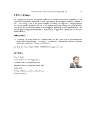 Computer Science & Information Technology (CS & IT) 19
5. CONCLUSIONS
The cryptosystem proposed in the paper works on four different layers of the encryption. All the
layers cover the possible attacks on its inner layer making the encryption extremely complex to
crack. The security factors of the system protect it against the cracking attacks. The polynomials
and random number generators are left to the implementation for making the system flexible.
This incurs the variation of complexity of encryption depending on the implementation. The
parallel approach of programming adds to the efficiency of application significantly, as discussed
in the section II.
REFERENCES
[1] Yi-Shiung Yeh, Tzong –Chen Wu, Chin Chen Chang and Wei Chizh Yang “A New Cryptosystem
using Matrix Transformation”, Proceedings. 25th Annual IEEE International Carnahan Conference
on Security Technology 1991 (Cat. No.91CH3031-2)
[2] D. C. Lay “Linear Algebra” ISBN: 9781405846219, Chapters 1, 2 and 3
AUTHORS
Parag A. Guruji
Earned Bachelor of Technology degree in
Computer Science and Engineering from
Walchand College of Engineering, Sangli, India
in May 2014.
Working at ZLemma Analytics in Data Science
team since June 2014
 