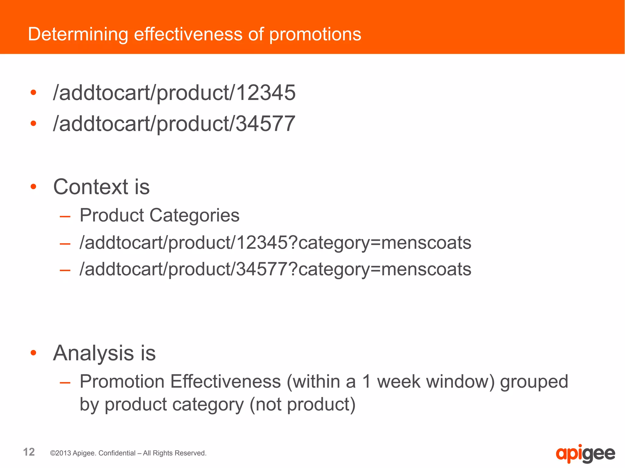 12 ©2013 Apigee. Confidential – All Rights Reserved.
•  /addtocart/product/12345
•  /addtocart/product/34577
•  Context is
–  Product Categories
–  /addtocart/product/12345?category=menscoats
–  /addtocart/product/34577?category=menscoats
•  Analysis is
–  Promotion Effectiveness (within a 1 week window) grouped
by product category (not product)
Determining effectiveness of promotions
 