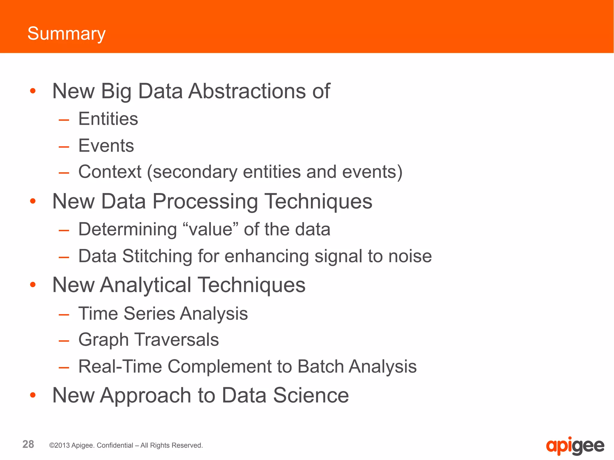 28 ©2013 Apigee. Confidential – All Rights Reserved.
•  New Big Data Abstractions of
–  Entities
–  Events
–  Context (secondary entities and events)
•  New Data Processing Techniques
–  Determining “value” of the data
–  Data Stitching for enhancing signal to noise
•  New Analytical Techniques
–  Time Series Analysis
–  Graph Traversals
–  Real-Time Complement to Batch Analysis
•  New Approach to Data Science
Summary
 