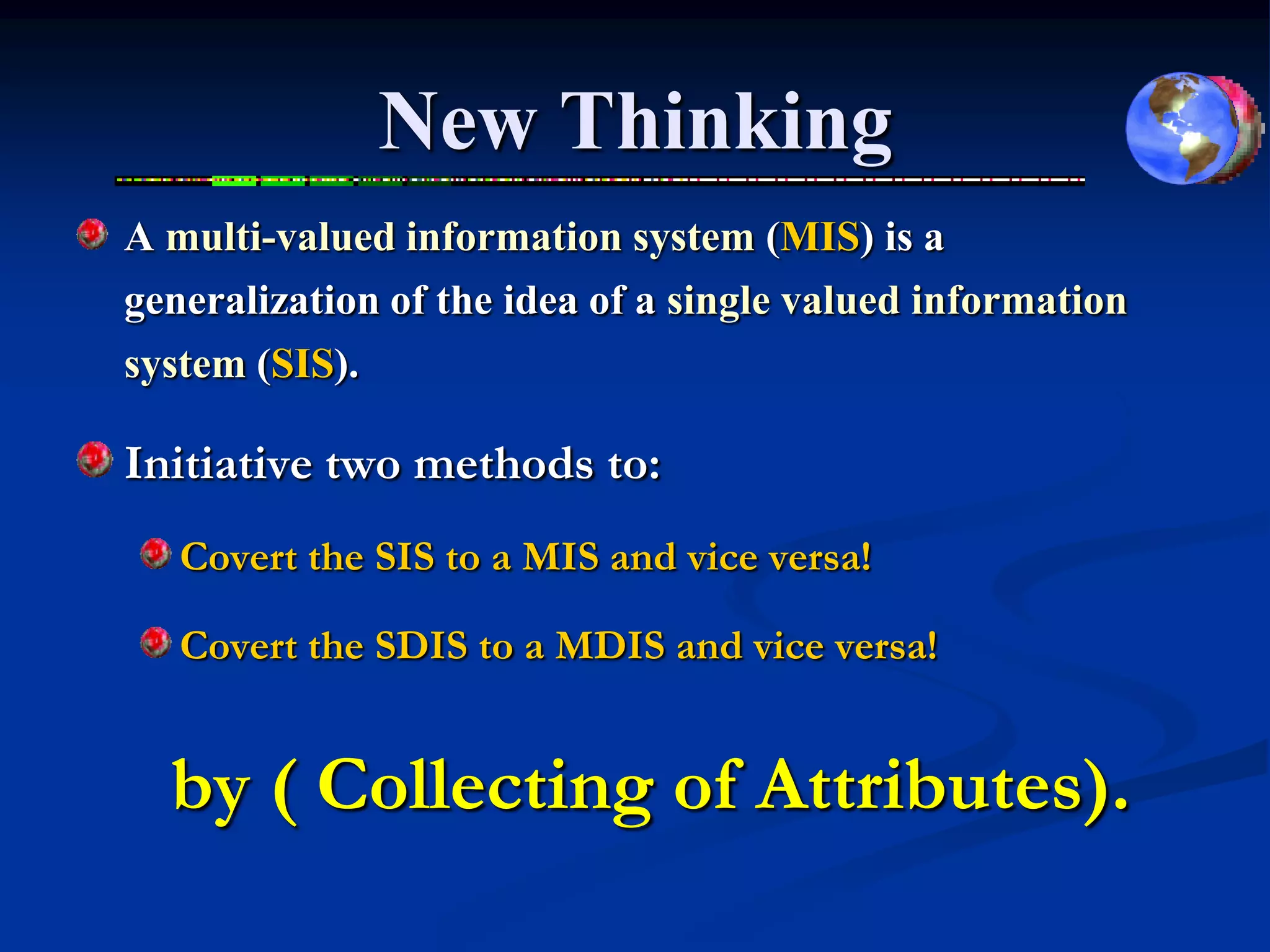 New Thinking
A multi-valued information system (MIS) is a
generalization of the idea of a single valued information
system (SIS).

Initiative two methods to:
   Covert the SIS to a MIS and vice versa!

   Covert the SDIS to a MDIS and vice versa!


  by ( Collecting of Attributes).
 
