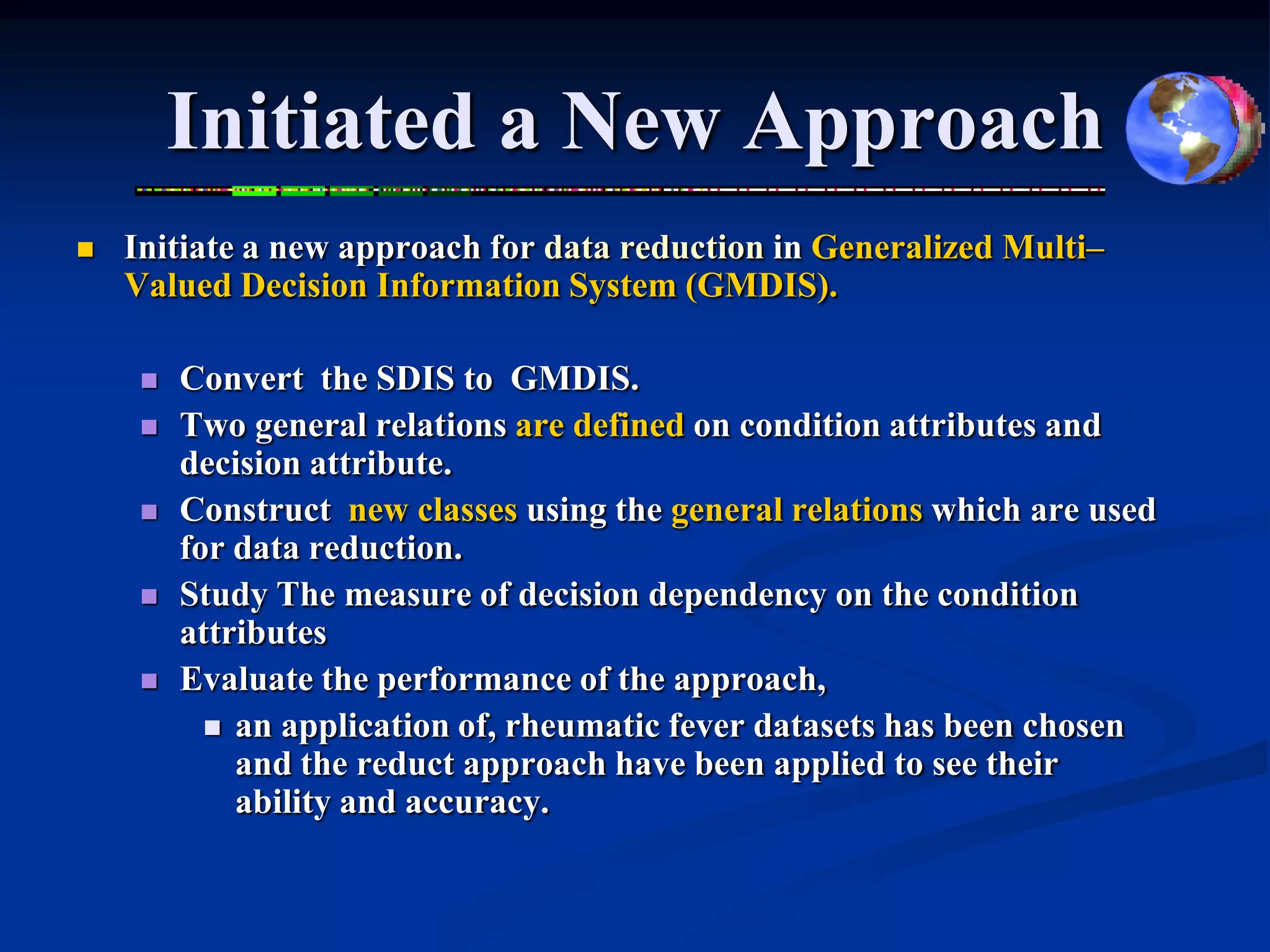 Initiated a New Approach
   Initiate a new approach for data reduction in Generalized Multi–
    Valued Decision Information System (GMDIS).

        Convert the SDIS to GMDIS.
        Two general relations are defined on condition attributes and
         decision attribute.
        Construct new classes using the general relations which are used
         for data reduction.
        Study The measure of decision dependency on the condition
         attributes
        Evaluate the performance of the approach,
            an application of, rheumatic fever datasets has been chosen
             and the reduct approach have been applied to see their
             ability and accuracy.
 