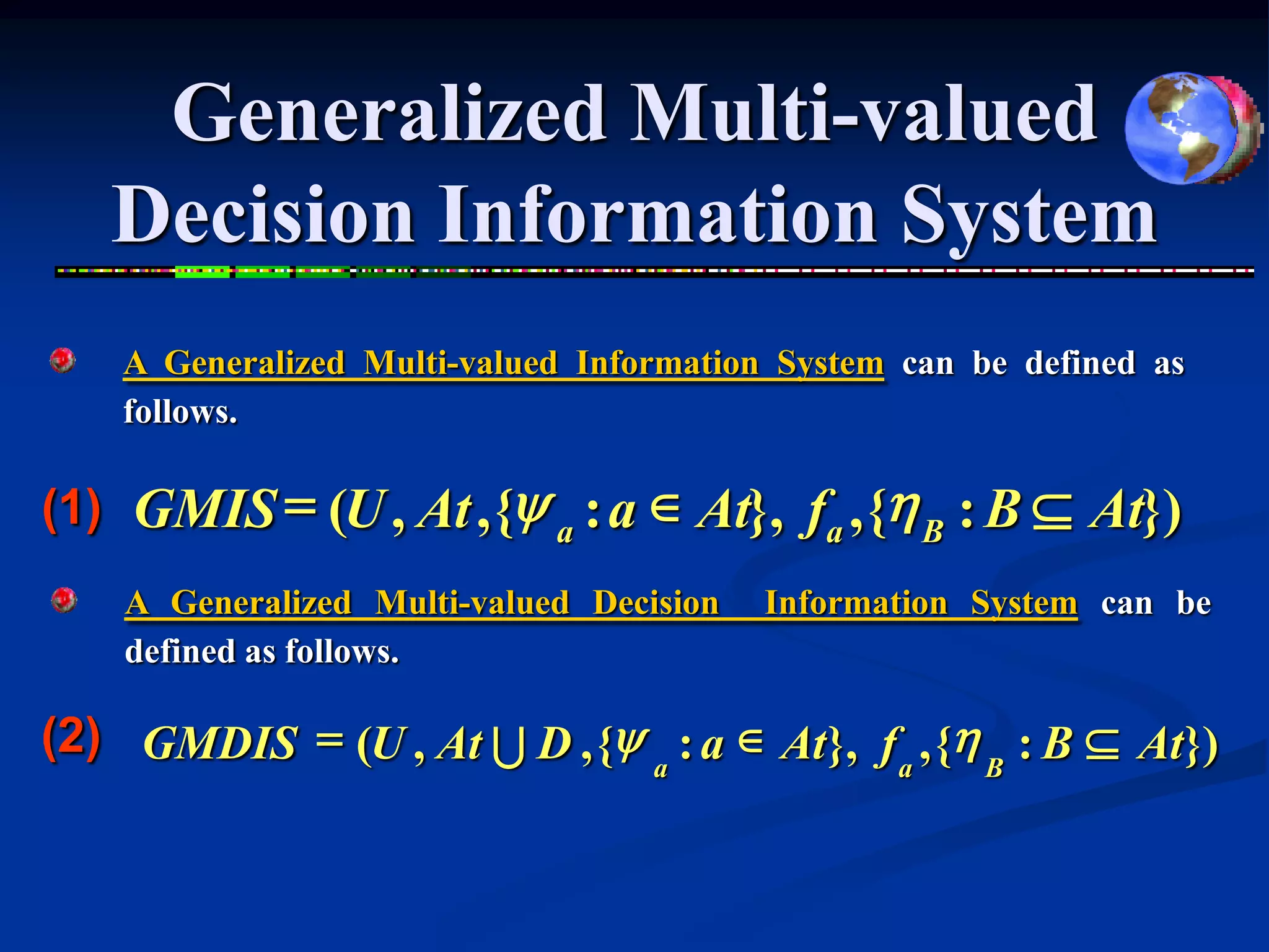 Generalized Multi-valued
   Decision Information System
    A Generalized Multi-valued Information System can be defined as
    follows.

(1) GMIS = (U , At , {y a : a  At}, fa , {h B : B  At})
    A Generalized Multi-valued Decision   Information System can be
    defined as follows.

(2) GMDIS = (U , At U D , {y : a  At}, f , {h : B  At})
                            a            a    B
 