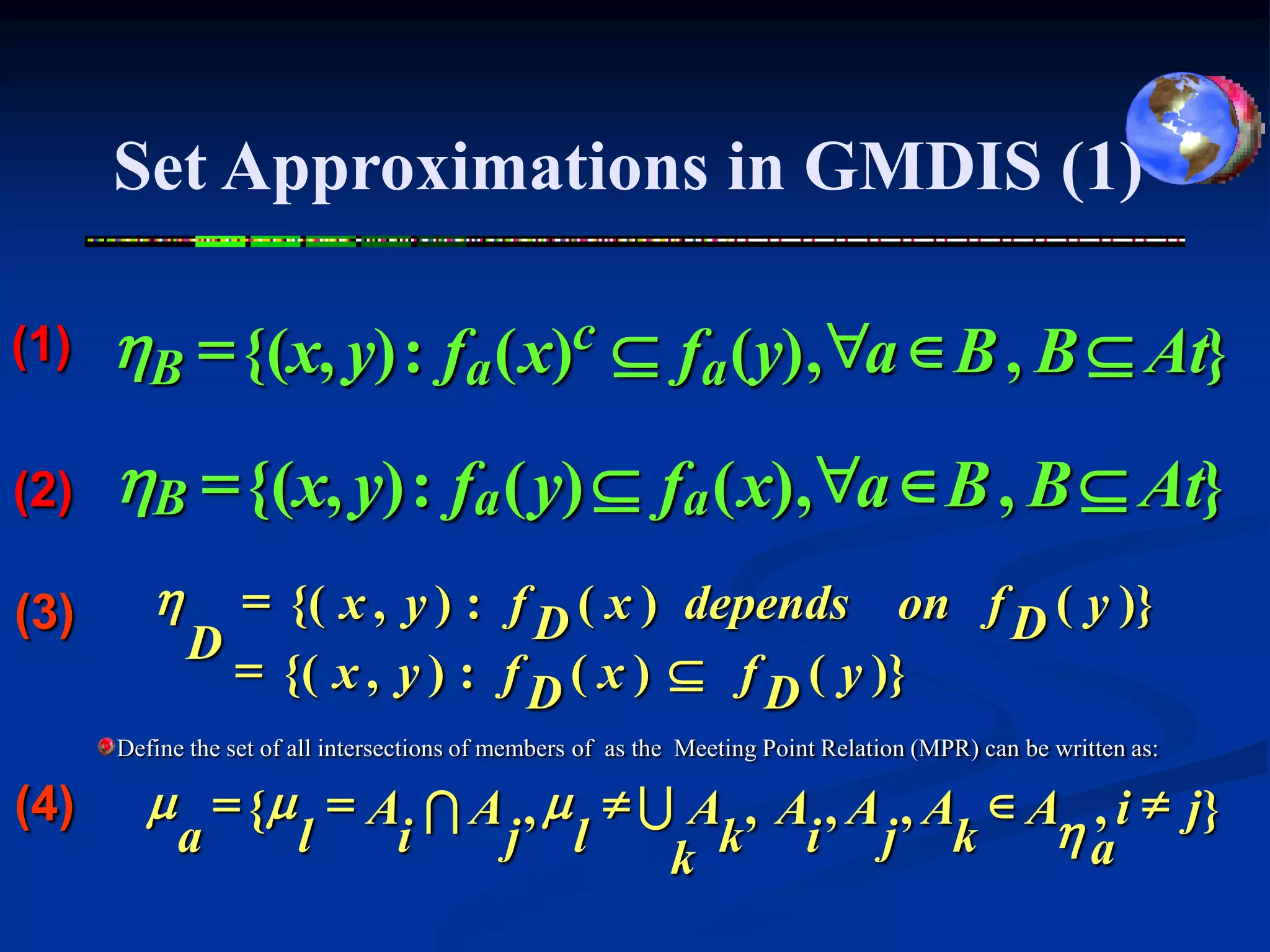 Set Approximations in GMDIS (1)

(1)   hB = {(x, y) : fa ( x)c  fa (y) , "a  B , B  At}

(2)   hB = {(x, y) : fa ( y)  fa ( x), "a  B , B  At}
(3)      h     = {( x , y ) : f ( x ) depends on f ( y )}
                               D                  D
             D
               = {( x , y ) : f ( x )  f ( y )}
                               D         D
      Define the set of all intersections of members of as the Meeting Point Relation (MPR) can be written as:

(4)     m = {m = A I A , m  U A , A , A , A  A , i  j }
         a    l   i   j l                       ha
                              k k i j k
 